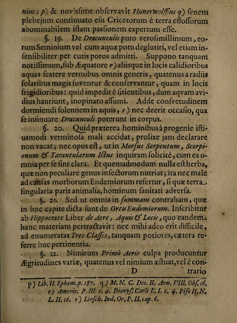 nitu; p) & novisfime obfcrvavit Hunerwolffitu q) fenem plebejum continuato efu Cricetorum e terra effo(Torum abominabilem iftam pastionem expertum efTe. $. 19. De Dracunculis puto verofimillimum, eo¬ rum Seminium vel cum aquae potu deglutiri, vel etiam in- fenfibiliter per cutis poros admitti. Suppono tanquam notiffimum,fub Aquatore r) aliisque in locis calidioribus •aquas fcatere vermibus omnis generis, quatenus a radiis folaribus magis foventur &confervantur, quam in locis frigidioribus: quid impedit & fidentibus, dum aqvam avi¬ dius hauriunt, inopinato affumi. Adde confvetudinem dormiendi folennem in aquis, s) nec deerit occatio, qua feinfinuare Dracunculi poterunt in corpus. §. 20. Quid praeterea hominibus a progenie ifti- usmodi verminola mali accidat , prolixe jam declarare non vacat } nec opuseft, uti nMorfus Serpentum9 Scorpi¬ onum & Tarantularum Iffius inquiram folicite, cum ea o- mnia per fefint clara. Et quemadmodum nulla eft herba, quae non peculiare genus infe&orum nutriat} ita nec male ad caulas morborum Endemiorum refertur, fi quse terra_, lingularia parit animalia, hominum fanitati adverfa. §. 21. Sed ut omnia in fummam contraham, quae in hoc capite didfa funtde Ortu Endemiorum.Infcribitur ab Hippocrate Liber de Aere 9 Aquis & Locis 9quo'eandenu hanc materiam pertradlavit: nec mihi adeo erit difficile, ad enumeratas Tres Clajjes, tanquam potiores,caetera re¬ ferre huc pertinentia. §. ii. Nimirum Primo Aeris culpa producuntur Aegritudines variae, quatenus vel nimium aeftuat,vel e con* D __ ' trario p ) Lib. II Ephem.p. 1S7. q ) M, N. C. Dec. IL Ann. VUL Obf. 16. r) Americ. P.IIL c. 4, Dionyp Carli L. L c, 4» pifo
