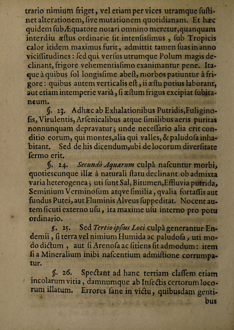 trario nimium friget, vel etiam per vices utramque fufti- net alterationem, five mutationem quotidianam. Et haec quidem fufr/Equatore notari omnino meretur,quanquam interdiu aeftus ordinarie iit intenfisfimus , fub Tropicis calor itidem maximus furit, admittit tamen fuas in anno viciffltudines: fed qui verfus utrumque Polum magis de¬ clinant, frigore vehementisfimo exanimantur pene. Ita¬ que a quibus fol longisfime abed, morbos patiuntur a fri¬ gore: quibus autem verticalis eft , ii aeftu potius laborant, aut etiam intemperie varia, fi aeftum frigus excipiat fubita- neum. §. 23. Adhaec ab Exhalationibus Putridis,Fuligino- fis. Virulentis, Arfenicalibus atque limilibus aeris puritas nonnunquam depravatur, unde neceffario alia erit con¬ ditio eorum, quimontes,aliaqui valles, &paludofa inha¬ bitant. Sed de his dicendum,ubi de locorum diverfitate fermo erit. §. 24. Secundo Aquarum culpa nafcuntur morbi, quotiescunque illae a naturali flatu declinant ob admixta varia heterogenea 5 uti funt Sal, Bitumen,Effluvia putrida. Seminium Verminofuvn atqve fimilia, qvalia fortaffis aut fundus Putei, aut Fluminis Alveus fuppeditat. Nocent au¬ tem ficuti externo ufu, ita maxime ufu interno pro potu ordinario. §, 25. Sed Tertio ipfius Loci culpa generantur En- demii, fi terra vel nimium Humida ac paludofa, uti mo¬ do didium , aut fi Arenofa ac fitiens fit admodum: item fi a Mineralium inibi nafcentium admiftione corrumpa¬ tur. §• 2Spe<frant ad hanc tertiam claflem etiam incolarum vitia, damnumque ab Infedis certorum loco¬ rum illatum* Errores fane in vi<ftu, quibusdam genti- ... . bus