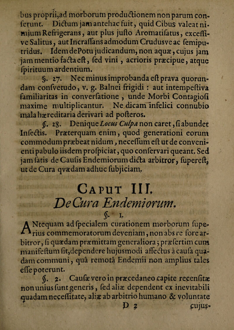 bus proprii,ad morborum produdionem non parum con¬ ferunt. Didum jam antehac fuit, quid Cibus valeat ni¬ mium Refrigerans, aut plus jufto Aromatifatus, exceffi- ve Salitus, aut Incraflans admodum Crudusve ac femipu- tridus. Idem dePotu judicandum, non aquae, cujus jam jam mentio fadaeft, fed vini, acrioris praecipue, atque fpirituum ardentium. §. 27. Nec minus improbanda eft prava quorun- dam confvetudo, v. g. Balnei frigidi : aut intempeftiva familiaritas in converfatione , unde Morbi Contagiofi maxime multiplicantur. Ne dicam infelici connubio mala haereditaria derivari ad pofteros. §. 2g. Denique Locus Culpa non caret, fi abundet Infedis. Praeterquam enim, quod generationi eorum commodum praebeat nidum, neceflum eft ut de conveni* enti pabulo iisdem profpiciat, quo confervari queant. Sed jam fatis deCaufisEndemiorumdida arbitror, fupereft, ut de Gura qvaedam adhuc fubjiciam. Caput III, De Cura Endemiorum. §■ 1, A Ntequam adfpecialem curationem morborum fupe* ** rius commemoratorum deveniam, non abs re fore ar¬ bitror, fi quaedam praemittam generaliora; praefertim cum manifeftum fit,dependere hujusmodi affedus a caufa qua¬ dam communi, qu& remota Endemii non amplius tales effe poterunt. §. 2. Caufae vero in praecedaneo capite recenfitae nonuniusfunt generis, fed aliae dependent ex inevitabili quadam neceffitate, aliae ab arbitrio humano & voluntate P % £uju£-