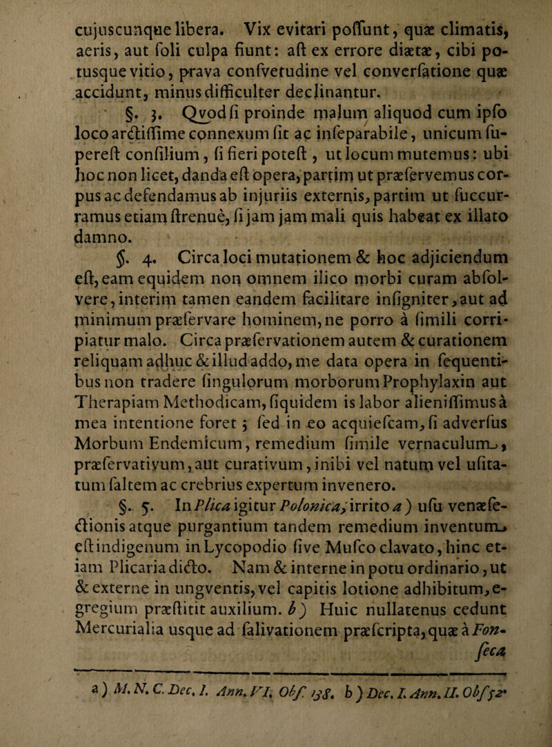 aeris, aut foli culpa fiunt: aft ex errore diaetae, cibi po¬ tusque vitio, prava confvetudine vel converfatione quae accidunt, minus difficulter declinantur. §. b Qvpdfi proinde malum aliquod cum ipfo loco ardtiffime connexum fit ac infeparabile, unicum fu- pereft confilium, fi fieri poteft , ut locum mutemus: ubi hoc non licet, danda eft opera, partim ut prsefervemus cor¬ pus ac defendamus ab injuriis externis, partim ut fu c cur¬ ramus etiam ftrenue, fi jam jam mali quis habeat ex illato damno. §. 4. Circa loci mutationem & hoc adjiciendum eft, eam equidem non omnem ilico morbi curam abfol- vere,interim tamen eandem facilitare infigniter,aut ad pninimum praefervare hominem, ne porro a fimili corri¬ piatur malo. Circa praefervationem autem & curationem reliquam adhuc & illud addo, me data opera in fequenti- busnon tradere fingulorum morborum Prophylaxin aut Therapiam Methodicam, fiquidem is labor alieniffimusa mea intentione foret $ fed in eo acquiefcam, fi adverfus Morbum Endemicum, remedium fimile vernaculurru, praefervariyum,aut curativum, inibi vel natum vel ufita- tum faltem ac crebrius expertum invenero. §. 5. In Plica igitur Polonka, irrito a ) ufu venaefe- (ftionis atque purgantium tandem remedium inventum.» eftindigenum inLycopodio five Mufcoclavato,hinc et¬ iam Plicaria di<fto. Nam & interne in potu ordinario, ut & externe in ungventis, vel capitis lotione adhibitum, e- gregium praeflitit auxilium, b) Huic nullatenus cedunt Mercurialia usque ad falivationem praefcriptajquaeai7^- feca, ‘ ■■■ ■ ■ 1 ■■■ —■ l ■ — — «. i — 1 ■ ■ ■■ ■ 1 1 , ■ — . a ) M. N. C. Dec, /, Ann. F4 Obf% b ) Dcc, L Arm. II. Obf )2'