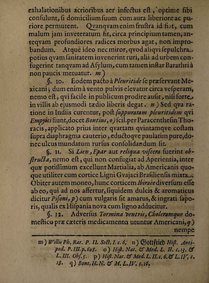 exhalationibus acrioribus aer infeftus eft ,’ optime fibi confulunt, fi domicilium fuum cum aura liberiore ac pu¬ riore permutent. Qvanqvamenimfruftra id fiat, cum malum jam inveteratum fit, circa principium tamen, an- teqvam profundiores radices morbus agat, non impro¬ bandum. Atque ideo nec miror, qvod aliqvi fepulchra_* potius qvam fanitatem invenerint ruri, alii ad urbem con¬ fugerint tanqvam ad Afylum, cum tamen inftar Barathri a non paucis metuatur, m') $. io. Eodem pacto a Pleuritide fe prae fervant Me- xicanij dum enim a vento pulvis elevatur circa vefperam, nemo eft, qvi facile in publicum prodire aufit, nifi forto in villis ab ejusmodi taedio liberis degat, n') Sed qva ra¬ tione in Indiis curentur, poft [uppurafam pleuritidcm qvi £«^#V/'fiunt,docet Bontius, o) fcil. per Paracenthefin Tho¬ racis, applicato prius inter qvartam qvintamqve coftam fupra diaphragma cauterio, edu&oqve paulatim pure,do¬ nec ulcus mundatum rurfus confolidandum fit. §. n. Si Lien ,Epar aut reliqua vifcera fuerint ob- JlruBa, nemo eft, qui non confugiat ad Aperientia, inter quae potiftimum excellunt Martialia, ab Americanis quo¬ que utiliter cum cortice Ligni G vajaci Brafilienfis mixta^. Obiter autem moneo, hunc corticem ifo>4^diverfum efte ab eo, qui ad nos affertur, fiquidem dulcis & aromaticus dicitur Pifoni,p) cum vulgaris fit amarus, & ingrati fapo- ris, qualis ex Hifpania nova cum ligno adducitur. $.12. Adverfus Tormina Pentris y Choleram que do- meftico prae caeteris medicamenta utuntur Americani,^) nempe 1111 I . 1 —— ■ .. I ■ ■ — ' ■ ■ ■ I i H ' ~ m ) (Villi* Pb. Rat. P. 11. Sdl. I. c. 6, n) ©OttftiVb Hi fi- Anti- pod. P.Ill.p,6o8. o) Hift. Nat. (VMed. L, II. c.ij. & L. III. Obf.j. p ) Hift. Nat. & Med. L. II. c. 6. (S L. IF, c.
