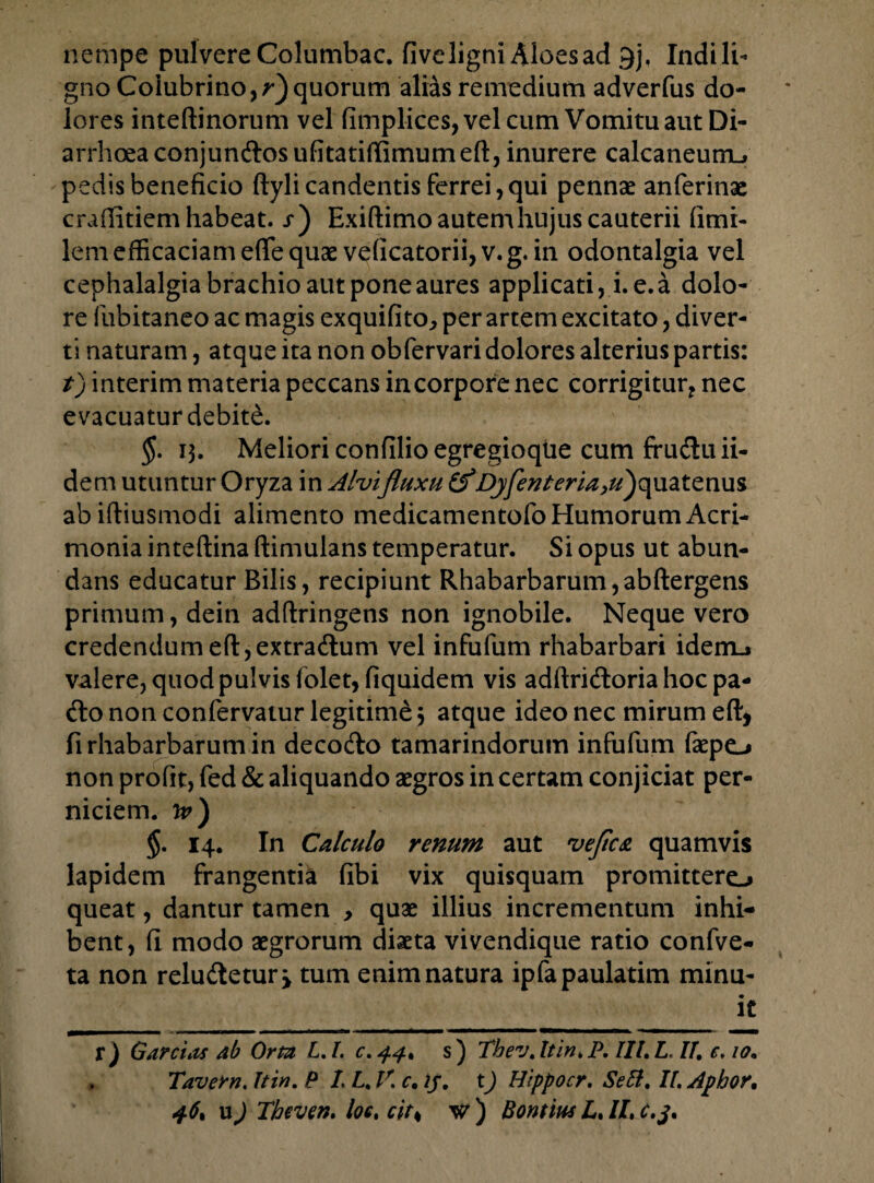 nempe pulvere Columbae, fiveligni Aloes ad 9jf Indi li¬ gno Colubrino,?-)quorum alias remedium adverfus do¬ lores inteftinorum vel fimplices, vel cum Vomitu aut Di¬ arrhoea conjunftosufitatiffimumeft, inurere calcaneum^ pedis beneficio ftyli candentis ferrei, qui pennae anferinae craffitiem habeat. /) Exiftimo autemhujuscauterii fimi- lem efficaciam efle quae veficatorii, v.g. in odontalgia vel cephalalgia brachio aut pone aures applicati, i. e.a dolo¬ re fubitaneo ac magis exquifito, per artem excitato, diver¬ ti naturam, atque ita non obfervari dolores alterius partis: t) interim materia peccans in corpore nec corrigitur* nec evacuatur debite. §. 13. Meliori confilio egregioque cum ffuduii- dem utuntur Oryza in Alvi fluxu (f Dyfenteria,u)o[\iatenus abiftiusmodi alimento medicamentofo Humorum Acri¬ monia inteftina ftimUlans temperatur. Si opus ut abun¬ dans educatur Bilis, recipiunt Rhabarbarum,abftergens primum, dein adftringens non ignobile. Neque vero credendumeft,extradum vel infufum rhabarbari idem-» valere, quod pulvis folet, fiquidem vis adftridoria hoc pa- do non confervatur legitime 3 atque ideo nec mirum eft, firhabarbarumin decodo tamarindorum infufum faepo non profit, fed & aliquando aegros in certam conjiciat per¬ niciem. jp) §. 14. In Calculo renum aut ve fica quamvis lapidem frangentia fibi vix quisquam promittere-» queat, dantur tamen , quae illius incrementum inhi¬ bent, fi modo aegrorum diaeta vivendique ratio confve- ta non reludetur > tum enim natura ipfapaulatim minu- l£ r ) Garctas ab Orta L. L c. 44, s) Thev. It in, P. IIL L. //. e, 10. . Tavern. hin. P I. L. V. c. tj, t) Hippocr. SeB. II. Aphor, 46, uj Theven. loc, citH w ) Bontius L, II, c.j.