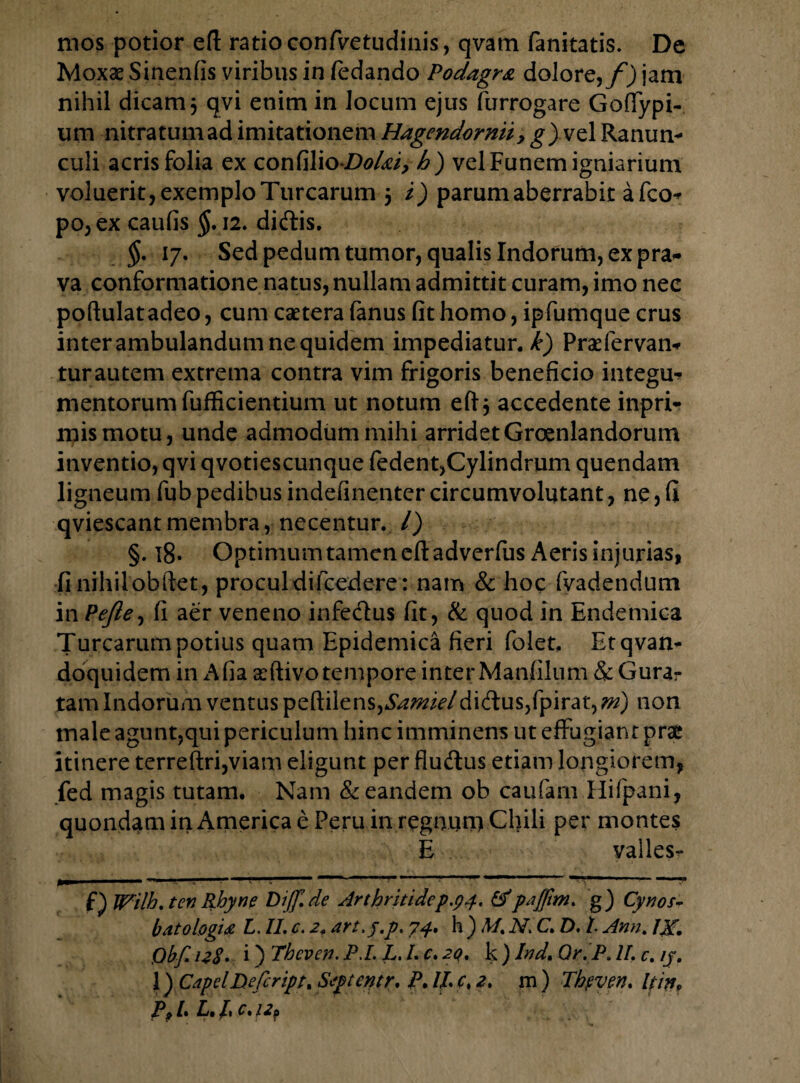 mos potior efl: ratio confvetudinis, qvam fanitatis. De Moxse Sinenfis viribus in fedando Podagra dolore,/') jam nihil dicam j qvi enim in locum ejus furrogare Golfypi- um nitratum ad imitationem Hagendornii, g) vel Ranun- culi acris folia ex con(ilio-Do/ai, h) vel Funem igniarium voluerit, exemplo Turearum 5 i) parum aberrabit a fco- po,ex caulis $.12. diftis. §. 17. Sed pedum tumor, qualis Indorum, ex pra¬ va conformatione natus, nullam admittit curam, imo nec poftulatadeo, cum caetera fanus (it homo, ipfumque crus inter ambulandum ne quidem impediatur.^) Praefervan- turautem extrema contra vim frigoris beneficio integu¬ mentorum fufficientium ut notum eft$ accedente inpri- mismotu, unde admodum mihi arridet Groenlandorum inventio, qvi qvotiescunque fedent,Cylindrum quendam ligneum fub pedibus indefinenter circumvolutant, ne, (i qviescant membra , necentur. /) §. 18. Optimum tamen eft adverfus Aeris injurias, fi nihilobftet, proculdifcedere : nam & hoc fvadendum in Pefte, fi aer veneno infe&us fit, & quod in Endemica Turearum potius quam Epidemica fieri folet, Et qvam doquidem in Alia xftivotempore inter Manfilum & Gura- tam Indorum ventus peftilens,*S/z^^7didus,fpirat, m) non male agunt,qui periculum hinc imminens ut effugiant prae itinere terreftri,viam eligunt per fluftus etiam longiorem, fed magis tutam. Nam & eandem ob caufam Hifpani, quondam in America e Peru in regnunyCl)ili per montes E valles» f) Wilh.ten Rhyne Diff.de Arthritidep.94. &'paffm. g) Cyros- b at 0 logia L. II. c. 2, art.j.p. 7^. h ) M, N. C. D. I Ann. IX, Qbf. 128• i) Theven. P.L L. I. c. 2Q, k ) Ind, Qr.P. II. c. ij. 1) CapclDefcript. Septcntr, P, ll c, 2. rn ) Theven, hin, P91* L, /1 C. /2?