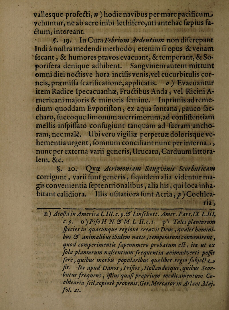 vallesque profedi, n ) hodie navibus per mare pacificum^ vehuntur, ne ab aere inibi lethifero,uti antehac faepius fa- dum, intereant. §. 19. In Cura Febrium Ardentium non di (crepant Indi a noftra medendi methodo $ etenim fi opus & venam vfecant, & humorespravosevacuant,&temperant,^So¬ porifera denique adhibent. Sangvinem autem mittunt omni diei nodisve hora incifis venis,vel cucurbitulis cor¬ neis, praemifia fcarificatione,applicatis. 0 ) Evacuantur item Radice Ipecacuanhae, Frudibus Anda, vel Ricini A- mericani majoris & minoris femine. Inprimis ad reme¬ dium quoddam Evporifton, ex aqua fontana , pauco fac- charo, fuccoquelimonum acerrimorum,ad confidentiam mellis infpiffato confugiunt tanquam ad facram ancho- ram, nec maU. Ubi vero vigiliae perpetuae dolorisque ve¬ hementia urgent, fomnum conciliant nunc per interna^ , nunc per externa varii generis, Urucatu,Carduum littora- lem. &c. §. 20. Qvae Acrimoniam Sangvinis Scorbuticam corrigunt, varii funt generis, fiquidemalia videntur ma¬ gis convenientia feptentridnalibus, alia his, qui loca inha¬ bitant calidiora. Illis ufitatiora funt Acria,/>) Cochlea¬ ria , n) Acojlain America L.llL c.p.&f Linfchott, Amer. PartAX L.I/I, c.p. o ) Pifo H N. & M. L It c. /, Tales plantarum ffiecies in quacunque regione creavit Deus, quales homini¬ bus & animalibtis ibidem natis, tempera tura convenirent, quod comperimentis fepenumero probatum ett, ita ut ex fola plantarum nafcentium frequentia animadverti pojfit fere, quibus morbis popularibus qualibet regio fcbjebfas ft. Ita apud Danos, Frifios, Hollandosque, quibus Scor- bntus frequens, iflius quafiproprium medicamentum Co¬ chlearia fc il.copiose provenit .Ger Mercator in Atlant Maj. fol. 21.