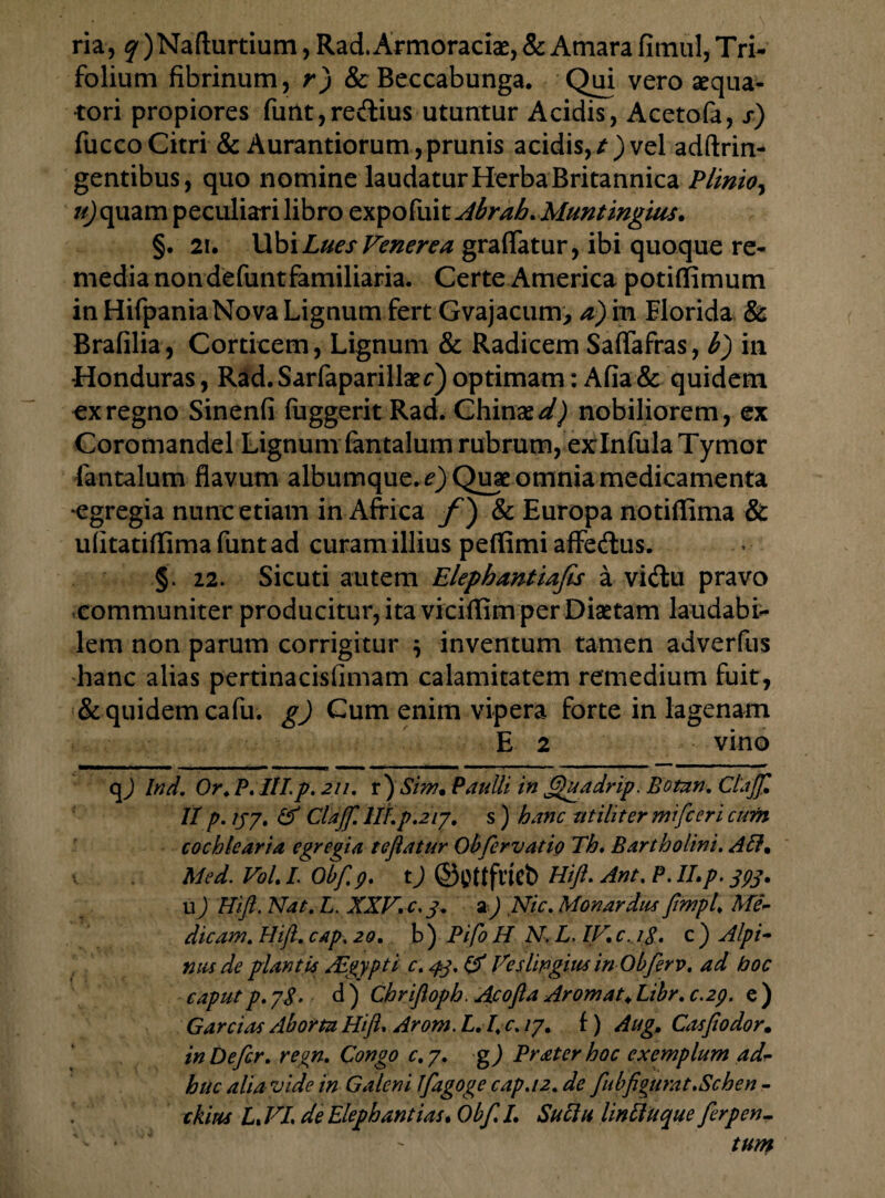 ria, q )Nafturtium, Rad. Armoraciae, & Amara fimul, Tri¬ folium fibrinum, r) & Beccabunga. Qui vero aequa- tori propiores funt,redius utuntur Acidis, Acetofa, s) fucco Citri & Aurantiorum, prunis acidis, / ) vel adftrin- gentibus, quo nomine laudatur Herba Britannica Plinio, u)quam peculiari libro expofuit Abrah. Muntmgius. §. 21. Ubi Lues Venerea graflatur, ibi quoque re¬ media non defunt familiaria. Certe America potiffimum in HifpaniaNova Lignum fert Gvajacum, a) in Florida & Brafilia, Corticem, Lignum & Radicem SafTafras, 6) in •Honduras, Rad. Sarfaparillaer) optimam: Afia & quidem ex regno Sinenfi fuggerit Rad. Chinae^Q nobiliorem, ex Coromandel Lignum fantalum rubrum, exlnfula Tymor lantalum flavum albumque. ^}Quae omnia medicamenta egregia nunc etiam in Africa f) & Europa notiffima & ufitatiflima funt ad curam illius peflimi affedus. §. 22. Sicuti autem Elephantiafis a vidu pravo communiter producitur, ita viciflim per Disetam laudabi¬ lem non parum corrigitur \ inventum tamen adverfus hanc alias pertinacisfimam calamitatem remedium fuit, & quidem cafu. g) Cum enim vipera forte in lagenam E 2 vino qj Ind. Or. P. III.p. 211. r ) Sim. Paulli in ftfuadrip. Botan. Clajf. II p. ijy. & Clajf. IIIp.2iy. s ) hanc utiliter mifceri cum cochlearia egregia te flatur Obfervatio Th. Bartholini. AH. Med. Vol. I Obflp. t) ©tfttfricb Hift• Ant. P. II,p. 393, u) Hift. Nat. L. XXV, c, 3. 2) Nic. Mon ardus flmpl, Me¬ dicam. Hift. cap. 20. b ) Pifo H N. L. IV. c. 1$. c ) Alpi¬ nus de plantis Aegypti c. 43. & Veslingius inObferv. ad hoc caput p. yg. d ) Chriftopb. Ajcofta Aromat\ Libr. c.29. e ) G arci as Aborta Hift. Arom. L.I. c. ly. f) Aug, Cos fio dor. in Defer, regn. Congo c.y. g) Prater hoc exemplum ad¬ huc alia vide in Galeni Ifagoge cap.12. de fubfigurat.Schen - ,r ckius L,VI de Elephantias. Obf.I. Suciu linftuque ftrpen-