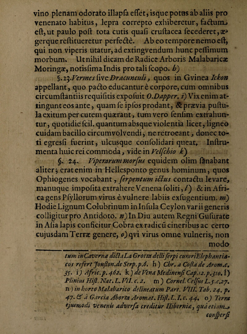 vino plenam odorato illapfa effet, isque potas ab aliis pro venenato habitus, lepra correpto exhiberetur, faftum-> eft,ut paulo poft tota cutis quafi cruftacea fecederet,ae*> gerque reftitueretur perfede. Ab eo tempore nemo eft, qui non viperis utatur, ad extingvendum huncpetfimum morbum* Ut nihil dicam de Radice Arboris Malabaricae Moringae, notisfima Indis pro tali fcopo. b) §.t$.FermesfiveDracunculi, quos in Gvinea Ickon appellant, quo pado educantur e corpore, cum omnibus circumftantiis requifitis expofuit O.Dapper. i) Vix enim at- tingunteosante, quam fe ipfos prodant, & praevia puftur la exitum per cutem quaerant , tum vero fenfim extrahun¬ tur, quotidie fc-il. quantum absque violentia licet, ligneo cuidam bacillo circumvolvendi, ne retroeant, donec to¬ ti egresfi fuerint, ulcusque confolidari queat* Inftru- menta huic rei commoda, vide in Velfchio k) §. 24. Viperarummorfas equidem olim fanabant aliter* erat enim in Hellesponto genus hominum, quos Ophiogenes vocabant, ferpentum ifius contadu levare, manuque impolita extrahere Venena foliti,/) &in Afri¬ ca gens Pfyllorum virus e vulnere labiis exfugentium. mj Hodie Lignum Colubrinum in Infula Ceylon varii generis colligitur pro Antidoto, ri) In Diu autem Regni Gufurate in Aha lapis conficitur Cobra ex radicix cineribus ac certo cujusdamTerrae genere, 0>qvi virus omne vulneris, non modo tum in Caverna diilaLa Grottadelliferpi curanElephantia- cos refert Jonfton.de Serp.pA. h ) Chr. a Coftade Arom.c. JS» i) dfric.p. 462. k ) de Vena Medinenfi Capa2.p4jio, 1) Plinius Hift. Nat. L. Vll. c. 2. m ) Cornei Cetfus L.y.ct2p. n) in horto Malabarico delineatum Parti VlIL Tab. 24, p* 47. & a Carda Aborta Ar ornat. Hift. V /. c. 44. o) Terra ejusmodi venenis adverfa creditur Hibernia? quaedam.*