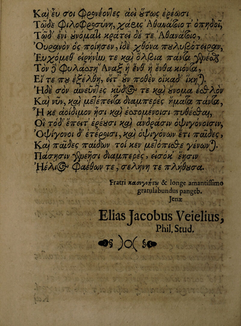 Kety ev 0pjv£ov!ep ddi dtcop ege&xri TmS's 0tAoQpjcruv^ %d&<6 ’A flwd&io T.OTrqdoIy Ttid’ei/i uvofJiali xgaT& de re AQctvdZeio, • 'Oupgtvov oV ,KQiYj(rev-)ide %&dva TrxAvfloTeipgv, 'Evyoueff eiwvlw. re xgtj oAfhta 7rdv(a rn \ “\ SK ^ / V a ^ ’\ V /’ >' ’/ /1 / ; ^ M ^ ft'0'cc ntov(gt, §v 7ro$ev oiKctd’iKtfy. $(& T£ Hgj XVOfJM icB-Aov Kcvj vvv, xg), [JLele7rem, diag/jrepet; r/ucdpi 7rdv(&, H£ dotdifiov ycrt Hg) ecxoyLSvoicn TrvQeS-oujy Qt tod’ eTr&tT egeiitn x&j dvSpacnv 6ipiy6voi<rtvy 'Cnpiyovoi d’ erepturi yx&j otpiyovcov en ttdictet;, Kctj Tcdlht; Traxdw roi nev pieloiriS-p yemtf. XldcrYjtnv *ppevj<ri dtct/Lt7repec, dtcrod srja-tv (paedajy re, treAvjvq re 7rAdaera. Fratri Katnyv^m & longe amantiflimo gratulabundus pangeb. Jenae x ov p CpuAct&ryi np&fc E ’/ re 7T8 e^eXQfj, eir’ 'HJk' <rov cdvevvlig ku Elias Tacobus Veielius, Phil.Scud. m )o( $*>