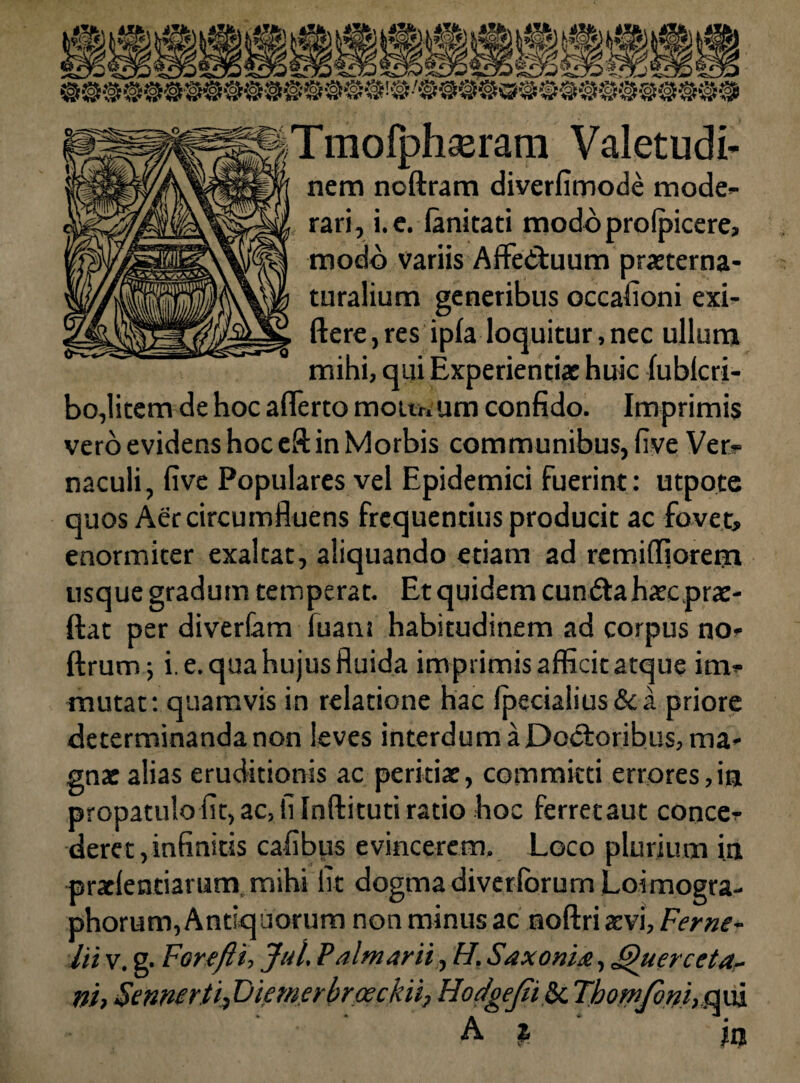 Tmolphasram Valetudi¬ nem noftram diverfimode mode¬ rari, i. e. ianicaci modoprofpicere. modo variis Affedluum praeterna- turalium generibus occafioni exi- ftere, res ipfa loquitur, nec ullum mihi, qui Experientiae huic fublcri- bo,litem de hoc afferto mouwum confido. Imprimis vero evidens hoc eft in Morbis communibus, five Ver¬ naculi, five Populares vel Epidemici fuerint: utpote quos Aer circumfluens frequentius producit ac fove t, enormiter exaltat, aliquando etiam ad remiffiorem usque gradum temperat. Et quidem cun dta haec prae- ftat per divertam luam habitudinem ad corpus no- ftrum ■, i. e. qua hujus fluida imprimis afficit atque im¬ mutat: quamvis in relatione hac fpecialius&a priore determinanda non leves interdum a Docloribus, ma¬ gnae alias eruditionis ac peritiae, committi errores,ia propatulofit, ac, fi Inftituti ratio hoc ferretaut conce¬ deret, infinitis cafibus evincerem. Loco plurium in praefentiarum, mihi fit dogma diverfbrum Loimogra- phorum, Antiquorum non minus ac noftri aevi, Ferne- lii v. g. Forefti, Jul. Palmarii, H. Saxonia, Querceta- ni, Sennerti, Fiemerbroeckii, Hodgejiilk. Tbomfoni, .qui A %