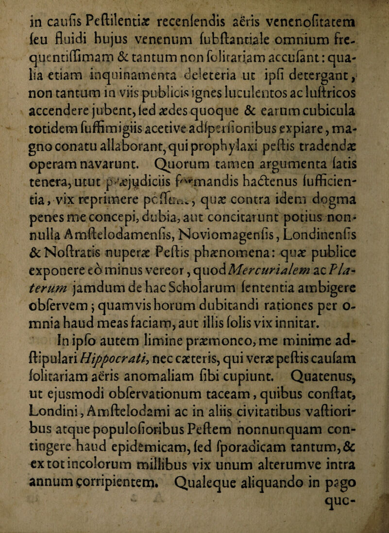 in caulis Peftilentix recenlendis aeris venenofltateni feu fluidi hujus venenum lubftantiale omnium fre- quentiftimam & tantum non folitariam acculant: qua¬ lia etiam inquinamenta deieteria ut ipfi detergant, non tantum in viis publicis ignes luculentos ac luftricos accendere jubent, led aedes quoque & earum cubicula totidem fuffimigiis aceti ve adlpeiiionibus expiare, ma¬ gno conatu allaborant,qui prophylaxi peftis tradendae operam navarunt. Quorum tamen argumenta latis tenera, utut p-vejydiciis fumandis hadtenus (ufficien- tia, vix reprimere pcfltu.., quae contra idem dogma penes me concepi, dubia, aut concitarunt potius non¬ nulla Amftelodamenfis, Noviomageniis, Londinenlis &Noftratis nupera: Peftis phaenomena: quae publice exponere cominus vereor, quod Mercurialem ac T'la¬ terum jamdum de hac Scholarum lententia ambigere oblervem; quamvis horum dubitandi rationes per o- mnia haud meas faciam, aut illis (olis vix innitar. In ipfo autem limine praemoneo, me minime ad- ftipulari Hippocrati, nec caeteris, qui verae peftis caufam lolitariam aeris anomaliam fibi cupiunt. Quatenus, ut ejusmodi obfervationum taceam, quibus conftat, Londini, Amftelodami ac in aliis civitatibus vaftiori- bus atque populolioribus Peftem nonnunquam con¬ tingere haud epidemicam, led fporadicam tantum, & extotincolorum millibus vix unum alterumve intra annum corripientem. Qualeque aliquando in pago *• que-