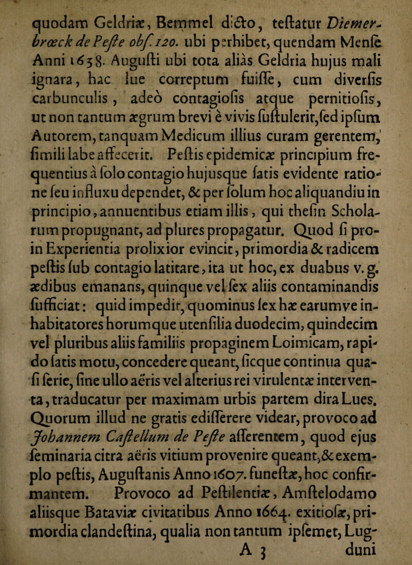 quodam Geldria, Bemmel di&o, teftatur Diemer- broeckdePeJle obf.120. ubi perhibet, quendam Menle Anni 1658- Atigufti ubi tota alias Geldria hujus mali ignara, hac lue correptum fuifle, cum divcrfis carbunculis, adeo contagiofis atque pernitiofis, ut non tantum agrum brevi e vivis fuftulerir,fed ipfum Autorem,tanquam Medicum illius curam gerentem,' fimili labe affecerit. Peftis epidemica principium fre¬ quentius a folo contagio hujusque fatis evidente ratio- ne feu influxu dependet, & per fblum hoc aliquandiu in principio, annuentibus etiam illis, qui thefin Schola¬ rum propugnant, ad plures propagatur. Quod fipro- in Experientia prolixior evincit, primordia & radicem peftis fub contagio latitare, ita ut hoc, ex duabus v.g. adibus emanans, quinque vel fex aliis contaminandis fufficiat: quid impedit, quominus lex ha earumve in¬ habitatores horumque utenfilia duodecim, quindecim vel pluribus aliis familiis propaginem Loimicam, rapi¬ do fatis motu, concedere queant, ficque continua qua¬ li leric, fine ullo aeris vel alterius rei virulenta interven¬ ta, traducatur per maximam urbis partem dira Lues. Quorum illud ne gratis ediflerere videar, provoco ad Johannem Cajlellum de Pefie afferentem, quod ejus feminaria citra aeris vitium provenire queant,&exem¬ plo peftis, Auguftanis Anno 1607. funefta, hoc confir¬ mantem. Provoco ad Peftilentia, Amftelodamo aliisque Batavia civitatibus Anno i66q. exitiofe,pri¬ mordia dandeftina, qualia non tantum ipfemet, Lug- A 3 duni