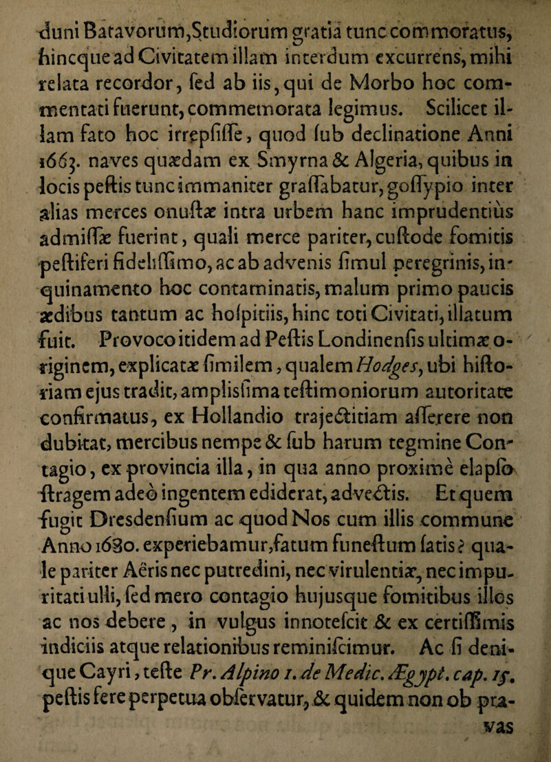 duni Batavorum,Studiorum gratia tunc commoratus, ihincque ad Civitatem illam interdum excurrens, mihi relata recordor, fed ab iis,qui de Morbo hoc com¬ mentati fuerunt, commemorata legimus. Scilicet il¬ lam fato hoc irreplifle, quod lub declinatione Anni 166]. naves quaedam ex Smyrna & Algeria, quibus in locis peftis tunc immaniter graftabatur,goftypio inter alias merces onuftae intra urbem hanc imprudentius admiffae fuerint, quali merce pariter, cuftode fomitis peftiferi fideliffimo, ac ab advenis limul peregrinisjn- quinamento hoc contaminatis, malum primo paucis aedibus tantum ac holpitiis, hinc toti Civitati, il atum fuit. Provoco itidem ad Peftis Londinenfis ultimae o- riginem, explicatae fimilem, qualem Hodges, ubi hifto- riam ejus tradit, amplisllmateftimoniorurn autoritare confirmatus, ex Hollandio traje&itiam afterere non dubitat, mercibus nempe & fub harum tegmine Con¬ tagio, ex provincia illa, in qua anno proxime elaplo ftragem adeo ingentem ediderat, advedtis. Et quem fugit Dresdenfium ac quod Nos cum illis commune Anno idBo. experiebamur,fatum funeftum latis j qua¬ le pariter Aeris nec putredini, nec virulentiae, nec impu¬ ritati ulli, fed mero contagio hujusque fomitibus illos ac nos debere, in vulgus innotelcie & ex certiflhnis indiciis atque relationibus reminilcimur. Ac fi deni¬ que Cayri, tefte Pr. Alpino /. de Medie. JEgypt. cap. //. peftis fere perpetua oWervatur, & quidem non ob pra¬ vas