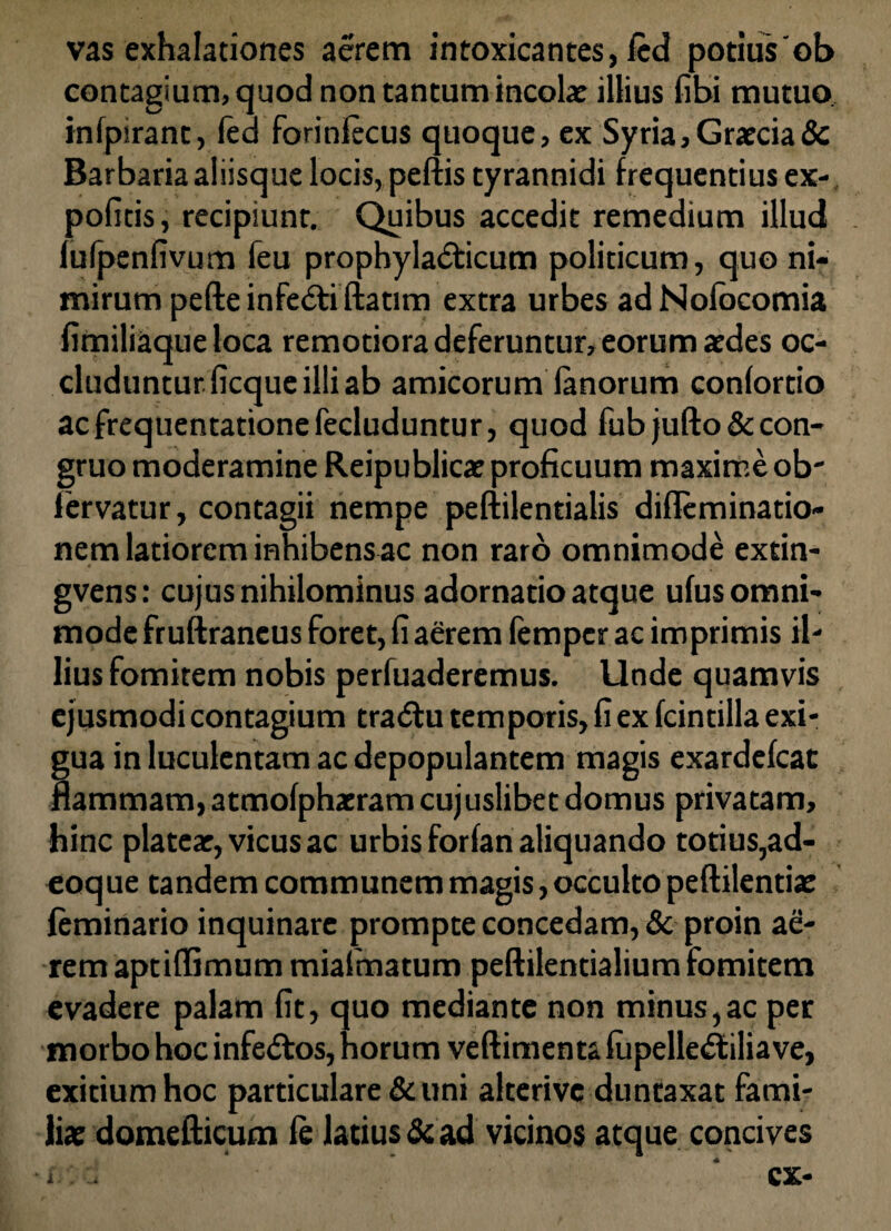 vas exhalationes aerem intoxicantes, fed potius'ob contagium, quod non tantum incola: illius fibi mutuo, infpirant, fed forinfecus quoque, ex Syria, Graecia & Barbaria aliisque locis, peftis tyrannidi frequentius ex¬ politis , recipiunt. Quibus accedit remedium illud fufpenfivum feu prophyla<£ticum politicum, quo ni¬ mirum pefte infe&i ftatim extra urbes adNofocomia fimiliaqueloca remotiora deferuntur, eorum aedes oc¬ cluduntur, ficque illi ab amicorum fanorum confortio ac frequentatione feduduntur, quod fubjufto&con- gruo moderamine Reipublicae proficuum maxime ob' lervatur, contagii nempe peftilentialis diflcminatio- nem latiorem inhibens ac non raro omnimode extin- gvens: cujus nihilominus adornatio atque ufus omni¬ mode fruftraneus foret, fi aerem femper ac imprimis il¬ lius fomitem nobis perfuaderemus. Unde quamvis ejusmodi contagium tradlu temporis, fi ex fcintilla exi¬ gua in luculentam ac depopulantem magis exardefcat flammam, atmofphacram cujuslibet domus privatam, hinc platea:, vicus ac urbis forfan aliquando totius,ad- eoque tandem communem magis, occulto peftilentia: feminario inquinare prompte concedam, Sc proin ae¬ rem aptiffimum miafmatum peftilentialium fomitem evadere palam fit, quo mediante non minus,ac per morbo hoc infe&os, horum veftimenta fupelledtiliave, exitium hoc particulare & uni alterive duntaxat fami¬ lia: domefticum fe latius & ad vicinos atque concives
