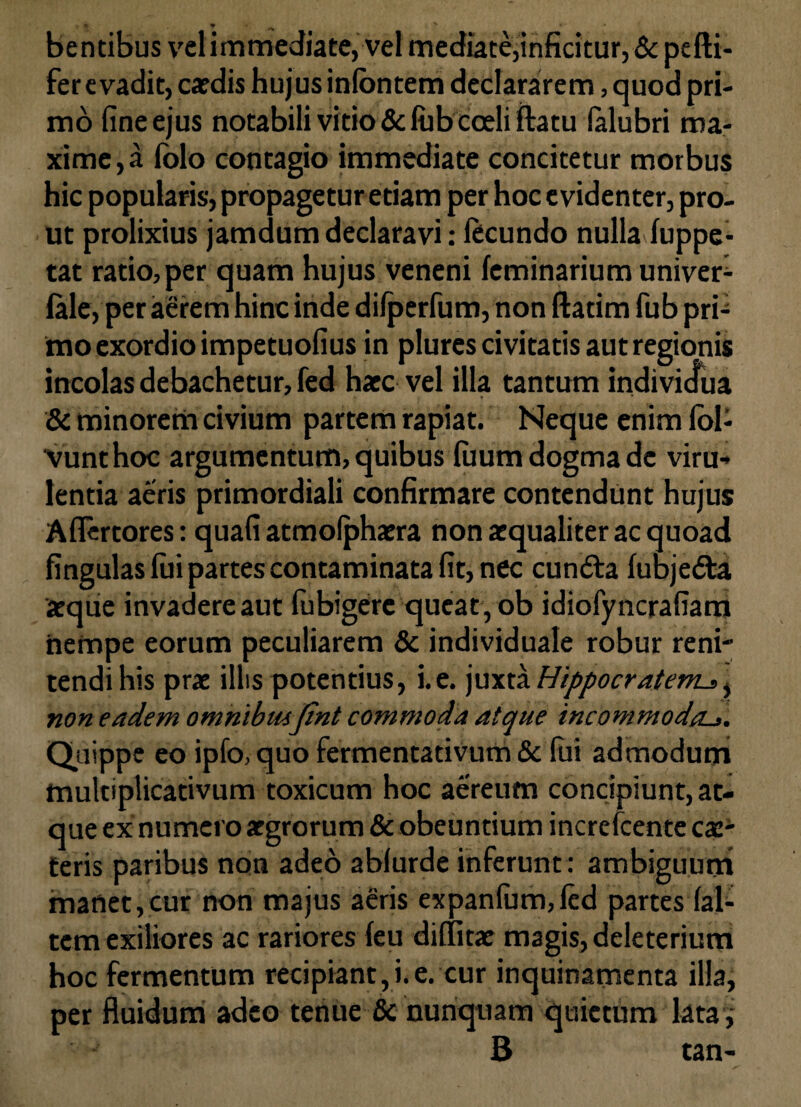 bentibus velimmediate, vel mediate,inficitur, & pefti- fer evadit, caedis hujus inlbntem declararem, quod pri¬ mo fine ejus notabili vitio & lub coeli ilatu (alubri ma¬ xime,^ lolo contagio immediate concitetur morbus hic popularis, propagetur etiam per hoc evidenter, pro- ut prolixius jamdum declaravi: fecundo nulla luppe- tat ratio,per quam hujus veneni feminarium univer- lale, per aerem hinc inde difperfum, non ftatim fub pri^ imo exordio impetuofius in plures civitatis aut regionis incolas debachetur, fed haec vel illa tantum indivicfua & minorem civium partem rapiat. Neque enim Ibl- vunthoc argumentum, quibus luum dogma de viru¬ lentia aeris primordiali confirmare contendunt hujus Aflertores: quafi atmolphaera non aequaliter ac quoad fingulas lui partes contaminata fit, nec cundta lubjedta aeque invadere aut fubigere queat , ob idiofyncrafiam nempe eorum peculiarem & individuale robur reni¬ tendi his prae illis potentius, i.e. juxta Hippocratem^% non eadem omnibusfint commoda atque incommodas. Quippe eo ipfo, quo fermentativum & fui admodum mulciplicativum toxicum hoc aereum concipiunt, at¬ que ex numero aegrorum & obeuntium increfcente cae- teris paribus non adeo ablurde inferunt : ambiguum manet,cur non majus aeris expanfum,led partes {al¬ tem exiliores ac rariores leu dilfitae magis, deleterium hoc fermentum recipiant, i. e. cur inquinamenta illa, per fluidum adeo tenue & nunquam quietum lata, B tan-