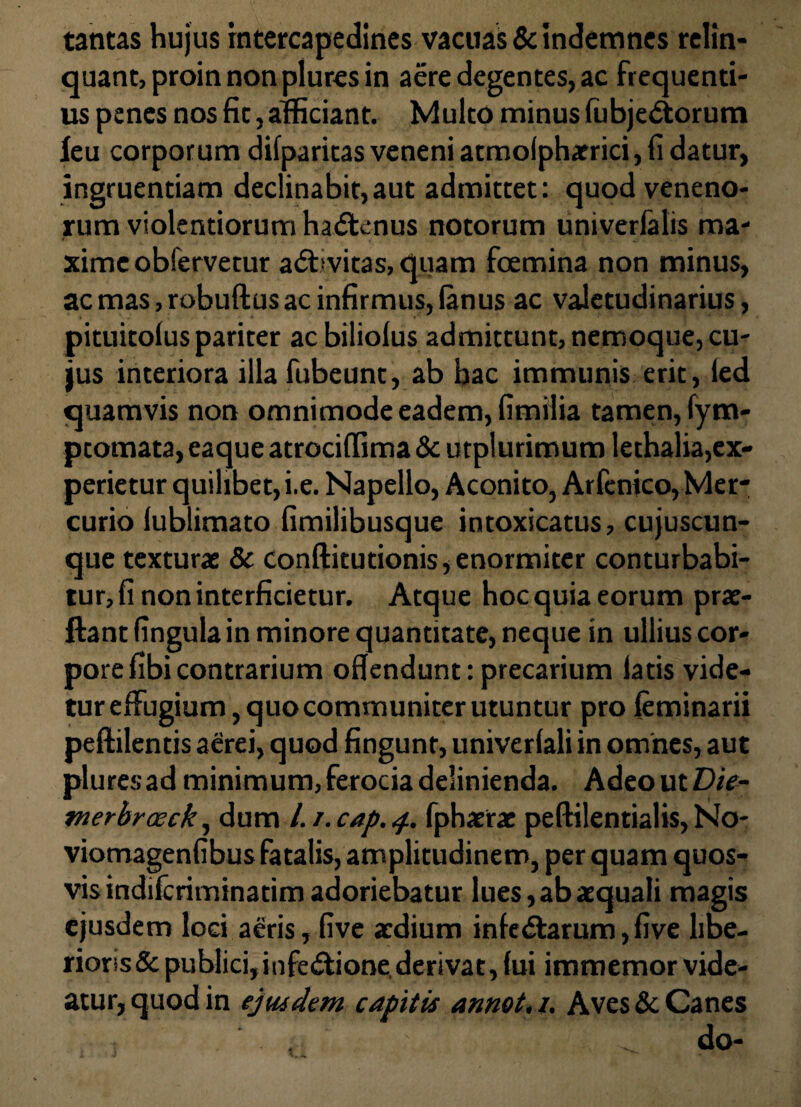 tantas hujus intercapedines vacuas & indemnes relin¬ quant, proin non plures in aere degentes, ac frequenti¬ us penes nos fic, afficiant. Multo minus fubjedtorum leu corporum difparitas veneni atmolphaerici, fi datur, ingruentiam declinabit,aut admittet: quod veneno¬ rum violentiorum haftcnus notorum univerlalis ma¬ xime obfervetur adbvitas, quam foemina non minus, ac mas, robuftus ac infirmus, (anus ac valetudinarius, pituitoius pariter ac biliolus admittunt, nemoque, cu¬ jus interiora illa fubeunt, ab bac immunis erit, (ed quamvis non omnimode eadem, fimilia tamen, fym- ptomata,eaqueatrociffima&utplurimumlethalia,ex¬ perietur quilibet, i.e. Napello, Aconito, Arfenico, Mer¬ curio (ublimato fimilibusque intoxicatus, cujuscun- que texturae & Conftitutionis, enormiter conturbabi¬ tur, fi non interficietur. Atque hoc quia eorum prae- ftant fingulain minore quantitate, neque in ullius cor¬ pore fibi contrarium offendunt: precarium latis vide- turefFugium,quocommuniterutuntur pro (eminarii peftilentis aerei, quod fingunt, univerlali in omnes, aut pluresad minimum, ferocia delinienda. Adeo ut Die- tnerbrceck, dum /. i.cap.4. fphaetae peftilentialis, No- viomagenfibus fatalis, amplitudinem, per quam quos¬ vis indifcriminatim adoriebatur lues, ab aequali magis ejusdem loci a£ris, five aedium inle&arum, five libe¬ rioris & publici, infe&ione. derivat, fui immemor vide¬ atur, quod in ejusdem, capitis annet, /. Aves & Canes . do-