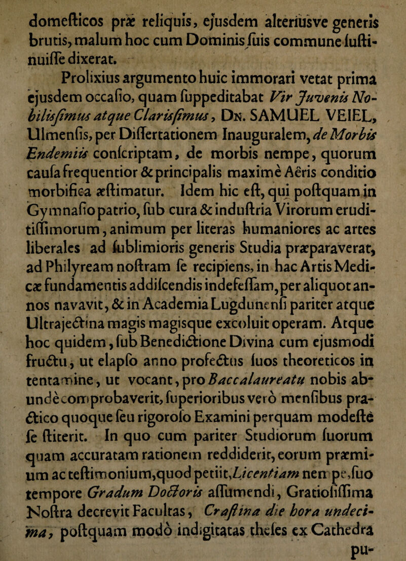 domefticos pr* reliquis, ejusdem alteriusve generis brutis, malum hoc cum Dominis fuis communeiufti- nuifle dixerat. Prolixius argumento huic immorari vetat prima ejusdem occafio, quam fuppeditabat Vir Juvenis No- bilisjimm atque Clarisfimu-s, Dn. SAMUEL VEIEL, Ulmenfis, per Diflertationem Inauguralem, de Morbis Endemiis confcriptam, de morbis nempe, quorum caufafrequentior& principalis maxime Aeris conditio morbifiea aeftimatur. Idem hic eft, qui poftquam in Gymnafiopatrio, fub cura & induftria Virorum erudi- tiffimorum, animum per literas humaniores ac artes liberales ad fublimioris generis Studia praeparaverat, ad Philyream noftram fe recipiens, in hac Artis Medi¬ cae fundamentis addilcendis indefeflam,per aliquot an¬ nos navavit, & in Academia Lugdunenli pariter atque Ultraje&ina magis magisque excoluit operam. Atque hoc quidem,fubBenedidtioneDivina cum ejusmodi fru&u, ut elapfo anno profe<5his luos theoreticos in tentamine, ut vocant,pro Baccalaureatu nobis ab* undecomprobaverit,fiiperioribusverb menfibus pra- ftico quoque feu rigorolo Examini perquam modefte fe ftiterit. In quo cum pariter Studiorum fiiorum quam accuratam rationem reddiderit, eorum praemi¬ um ac teftimonium,quod ptt\\t,L}centiam nen pe.fuo tempore Gradum DoSioris aflumendi, GratioliiTima Noftra decrevit Facultas, Craflina die hora undeci¬ ma, poftquam modo indigitatas thcies ex Cathedra pu-