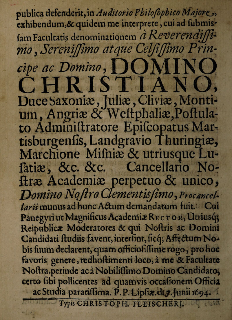 publica defenderit, in Auditorio Tbilojbphko Majora exhibendum,& quidem me interprete, cui ad fubmis- fam Facultatis denominationem (1ReverenaiJJl- mo, SereniJJimo atque Celjijfimo Prin¬ cipe ac Domino, DOMINO CHRISTIANO, Dace Saxonise, Juliae, Cii vise, Monti¬ um, Angrise <Sc Weltphalise,Poftula- to Adminiftratore Epifcopatus Mar- tisburgenfis, Landgravio Thuringise, Marchione Mifnise <Sc utriusque Lu- latiae, <3cc. &c. Cancellario No- ftrse Academise perpetuo & unico. Domino Nqftro Clementisjimo, Vrocancel* larii munus ad hunc A&um demandatum fuit. Cui Panegyri ut Magnificus Academi* Rector, Utriusq} Reipublic* Moderatores & qui Noftris ac Domini Candidati Rudiis favent, interfiat, ficq; Affe&um No¬ bis fuum declarent, quam officiofiffime rogo, pro hoc favoris genere, tedhoftimenti loco, a me & Facultate Noftra,perinde ac a Nobilifiimo Domino Candidato, certo libi pollicentes ad quamvis occafionem Officia ac Studia paratiffima. P. P. Lipfiae.di^.Junii 1694. I Typis CHRISTOPH. FLEISCHERL ' 7%