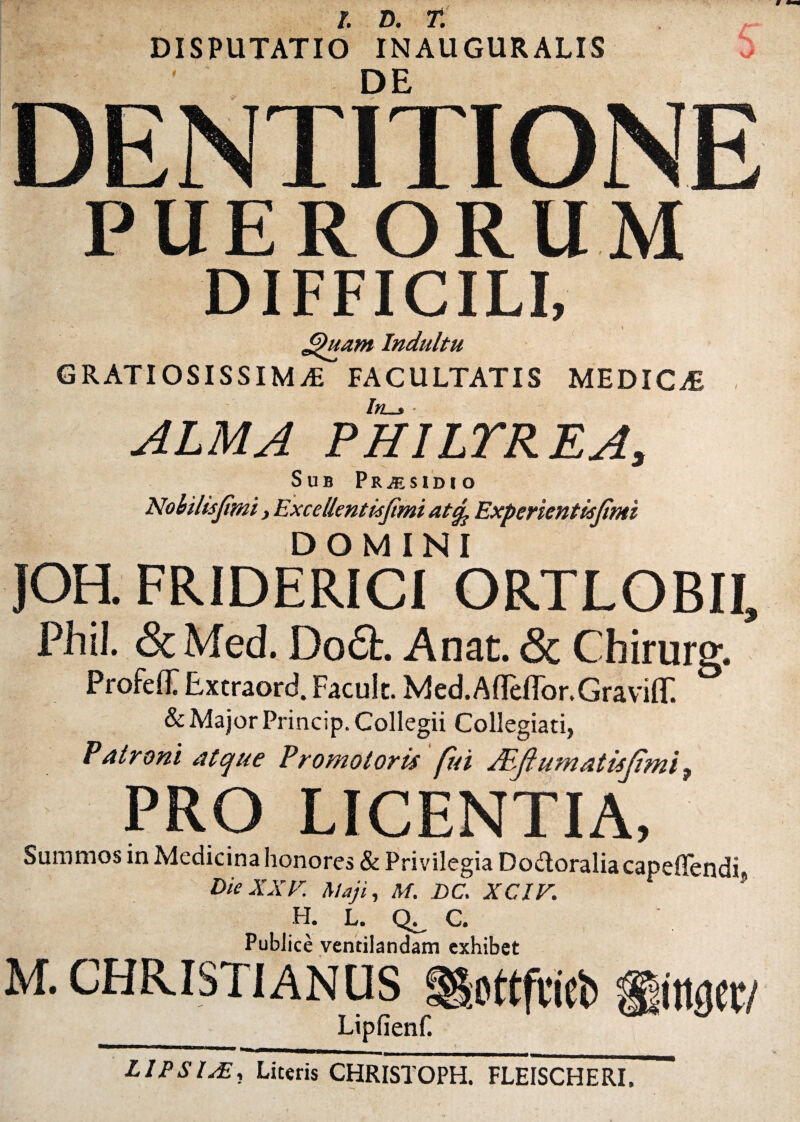 DISPUTATIO INAUGURALIS 5 DE DENTITIONE PUERORUM DIFFICILI, ** t £)uam Indultu GRATIOSISSIMA FACULTATIS MEDICA Itl—i • ALMA PHILTREA, Sub Praesidio Nobilisjimi, Excellentisjimi attfe Experienttsjimi DOMINI JOH. FRIDERICI ORTLOBII, Phil. &Med. Do6t. A nat. & Chirurg. ProfeflC Extraord. Facuit. Med.Afleflbr.GravilT. & Major Princip. Collegii Collegiati, Patroni atque Promotoris fiti JEJiutnatisfimi} PRO LICENTIA, Summos in Medicina honores & Privilegia Doftoralia capefifendi Die XX F Maji, M. DC. XCIF. H. L. C. Publice ventilandam exhibet M. CHRISTIANUS LipfienH itiacr/ LlPSlaE, Literis CHRISTOPH. FLEISCHERI.