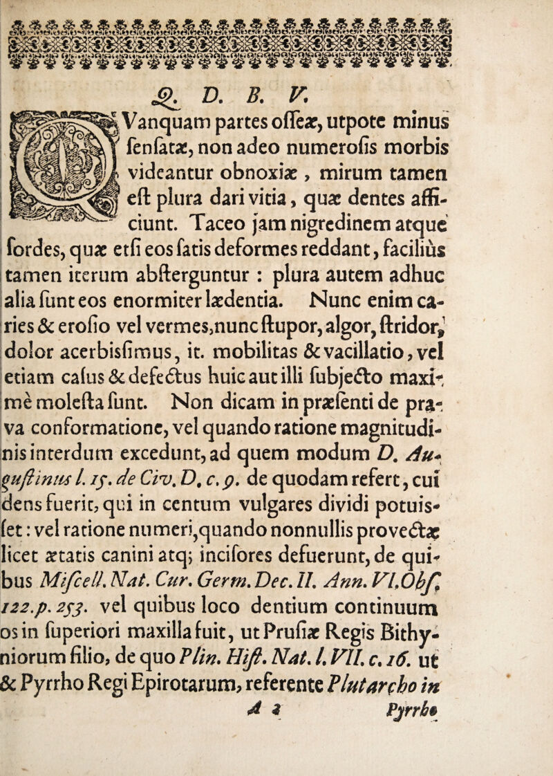 Q D. B. V. Vanquam partes oflear, utpote minus fen latae, non adeo numerolis morbis videantur obnoxiae, mirum tamen effc plura dari vitia, quae dentes affi¬ ciunt. Taceo jam nigredinem atque fordes, q uae etli eos fatis deformes reddant, facilius tamen iterum abfterguntur : plura autem adhuc alia funt eos enormiter laedentia. Nunc enim ca¬ ries & erolio vel vermes,nunc ftupor, algor, ftridor* dolor acerbislimus, it. mobilitas & vacillatio, vel etiam calus&defe&us huic aut illi fubjetto maxir me molefta funt. Non dicam in pra: lenti de pra¬ va conformatione, vel quando ratione magnitudi¬ nis interdum excedunt, ad quem modum D. Au* guftintis l. if. de Cii). D, c. p. de quodam refert, cui dens fuerit, qui in centum vulgares dividi potuis- let: vel ratione numeri,quando nonnullis prove<5tae licet statis canini atq; incifores defuerunt, de qui¬ bus MifcelL Nat. Cur. Germ. Dec. II. Ann. Vl.Ohf* 122.p. 253. vel quibus loco dentium continuum os in fuperiori maxilla fuit, utPrufiac Regis Bithy¬ niorum filio, de quo Plin. Hifi. Nat. /. VII. c. 16. ut & Pyrrho Regi Epirotarum, referente Plutanho in