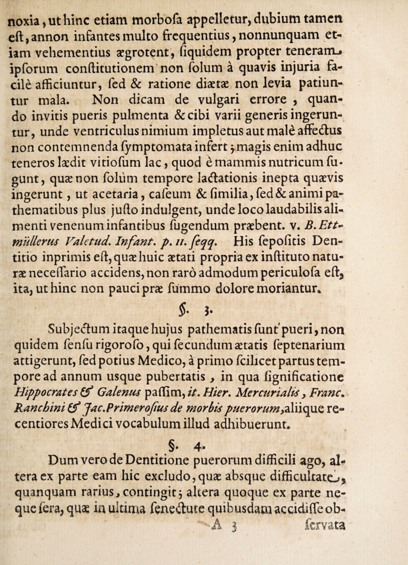 noxia, ut hinc etiam morbofa appelletur, dubium tamen eft,annon infantes multo frequentius, nonnunquam et¬ iam vehementius aegrotent, fiquidem propter teneram.* ipforum conftitutionem non folum a quavis injuria fa¬ cile afficiuntur, fed & ratione diaetae non levia patiun¬ tur mala. Non dicam de vulgari errore , quan¬ do invitis pueris pulmenta & cibi varii generis ingerun¬ tur, unde ventriculus nimium impletus aut male affedus non contemnenda fymptomata infert j magis enim adhuc teneros laedit vitiofum lac, quod e mammis nutricum fu- gunt, quae non folum tempore ladationis inepta quaevis ingerunt, ut acetaria, cafeum & fimilia, fed & animi pa- thematibus plus jufto indulgent, unde loco laudabilis ali¬ menti venenum infantibus fugendum praebent, v. B.Ett- mullerus ValctudInfant. p. u. feqq. His fepolitis Den¬ titio inprimis eft, quae huic aetati propria ex inftituto natu¬ ra neceflfario accidens, non raro admodum periculofa eft5 ita, ut hinc non pauci prae ffimmo dolore moriantur» $• J- Subjeftum itaque hujus pathematis funt’pueri, non quidem fenfurigorofo,quifecundumaetatis feptenarium attigerunt, fed potius Medico, a primo fcilicet partus tem¬ pore ad annum usque pubertatis, in qua fignificatione Hippocrates Galenus paffim, it. Hier. Mercurialis, Franc. Kancbini (f Jac.P rimer ojius de morbis puerorum>aliique re- centiores Medici vocabulum illud adhibuerunt» §♦4* Dum vero de Dentitione puerorum difficili ago, al¬ tera ex parte eam hic excludo,quae absque difficultatOj quanquam rarius, contingit j altera quoque ex parte ne¬ que fera, quae in ultima fenedute quibusdam accidiffe ob-