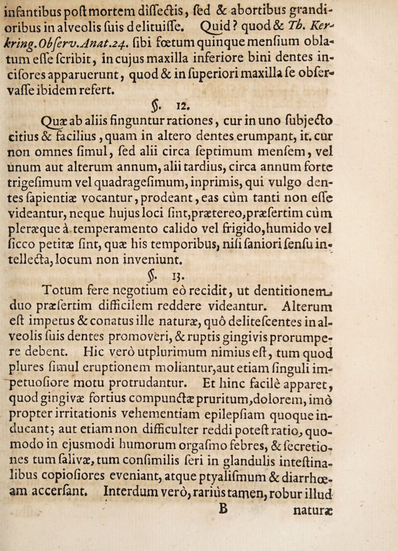 infantibus poft mortem difie&is, fed & abortibus grandi¬ oribus in alveolis fuis delitui (Te. Quid ? quod & Th. Ker* kring.Obferv.Anat.24. fibi foetum quinque menfium obla¬ tum e fle feribit, in cujus maxilla inferiore bini dentes in- cifores apparuerunt, quod & in fuperiori maxilla fe obfer- valfe ibidem refert. §• 12. Quae ab aliis finguntur rationes, cur in uno fubjedto citius & facilius, quam in altero dentes erumpant, it. cur non omnes fimul, fed alii circa feptimum menfem, vel unum aut alterum annum, alii tardius, circa annum forte trigefimum vel quadragefimum, inprimis, qui vulgo den¬ tes fapientiae vocantur,prodeant,eas cum tanti non effe videantur, neque hujus loci fint,praetereo,praefertim cum pleraeque a temperamento calido vel frigido,humido vel ficco petitae fint, quae his temporibus, nifi faniori fenfu in- telleda, locum non inveniunt. §- 13- Totum fere negotium eo recidit, ut dentitionem^ duo praefertim difficilem reddere videantur. Alterum eft impetus & conatus ille naturae, quo delitefcentes in al¬ veolis fuis dentes promoveri, & ruptis gingivis prorumpe¬ re debent. Hic vero utplurimum nimius eft, tum quod plures fimul eruptionem moliantur,aut etiam finguli im- petuofiore motu protrudantur. Et hinc facile apparet, quod gingivae fortius compun&te pruritum,dolorem, imo propter irritationis vehementiam epilepfiam quoque in¬ ducant j aut etiam non difficulter reddi poteft ratio, quo¬ modo in ejusmodi humorum orgafmo febres, & fecretio- nes tum falivae, tum confimilis feri in glandulis inteftina- libus copiofiores eveniant, atque ptyalifmum & diarrhoe¬ am accerfant. Interdum vero, rarius tamen, robur illud B naturae