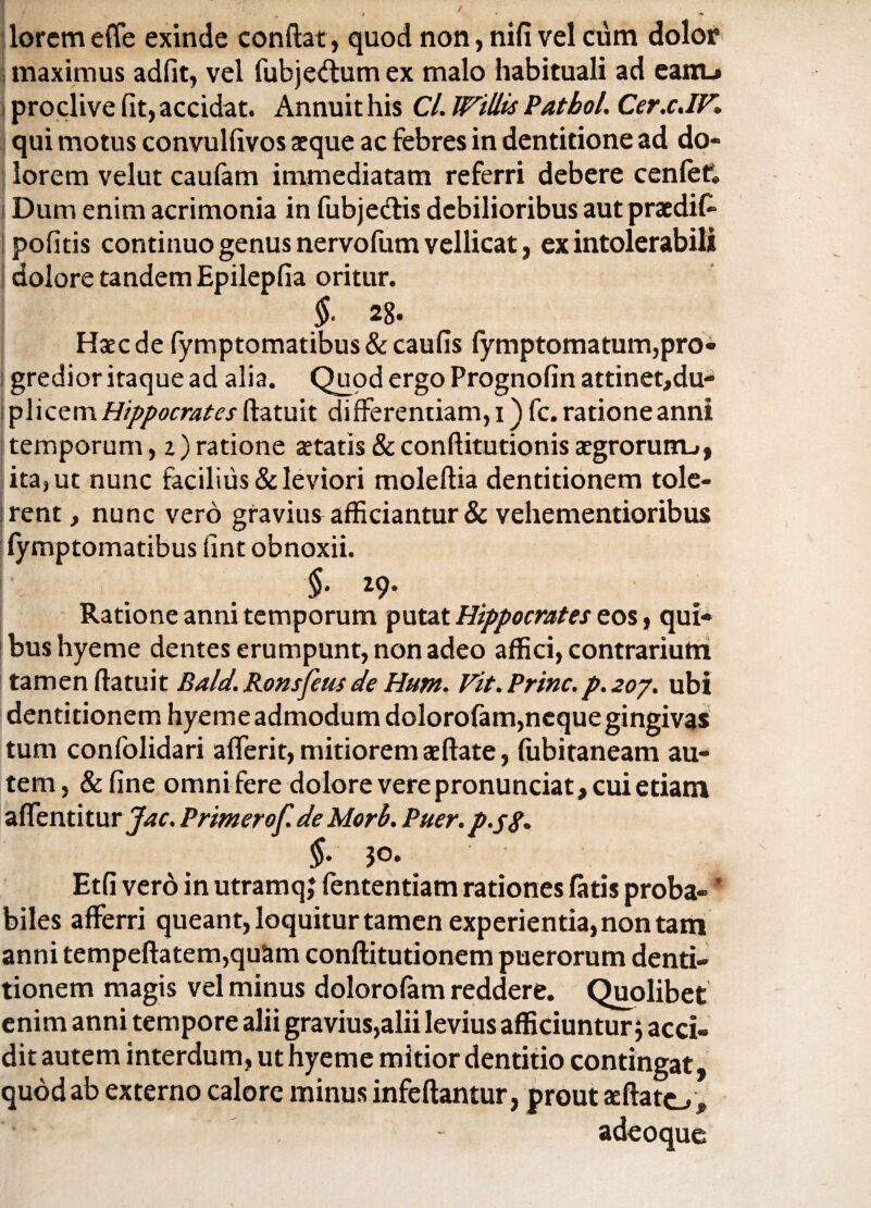 lorcm effe exinde conflat, quod non, nifi vel ciim dolor maximus adiit, vel fubje<ftum ex malo habituali ad eanu proclive fit, accidat. Annuit his Cl. Willis Patbol. Cerx.IF. I qui motus convulfivos aeque ac febres in dentitione ad do¬ lorem velut caufam immediatam referri debere cenfef. Dum enim acrimonia in fubje&is debilioribus aut praedif- pofitis continuo genus nervofum vellicat, ex intolerabili doloretandemEpilepfia oritur. §. 28. Haec de fymptomatibus&caufis fymptomatum,pro¬ gredior itaque ad alia. Quod ergo Prognofin attinet,du- plicem Hippocrates (latuit differentiam, i) fc. ratione anni temporum, i) ratione aetatis & conftitutionis aegrorum.», ita, ut nunc facilius & leviori moleflia dentitionem tole¬ rent, nunc vero gravius afficiantur & vehementioribus fymptomatibus fint obnoxii. §. 19. Ratione anni temporum putat Hippocrates eos, qui¬ bus hyeme dentes erumpunt, non adeo affici, contrarium tamen (latuit Bald. Ronsfeus de Hum. Fit. Prine.p. 207. ubi dentitionem hyeme admodum dolorofam,neque gingivas tum confolidari afferit, mitiorem ae flate, fubitaneam au¬ tem, &fine omni fere dolore vere pronunciat, cui etiam affentitur Jac. Primerof. de Morh. Puer, p.j#* §. jo. Etfi vero in utramq; fententiam rationes latis proba- * biles afferri queant, loquitur tamen experientia, non tam anni tempeflatem,quam conflitutionem puerorum denti¬ tionem magis vel minus dolorofam reddere. Quolibet enim anni tempore alii gravius,alii levius afficiuntur $ acci¬ dit autem interdum, ut hyeme mitior dentitio contingat, quod ab externo calore minus infeflantur, prout ae flato, , - adeoque