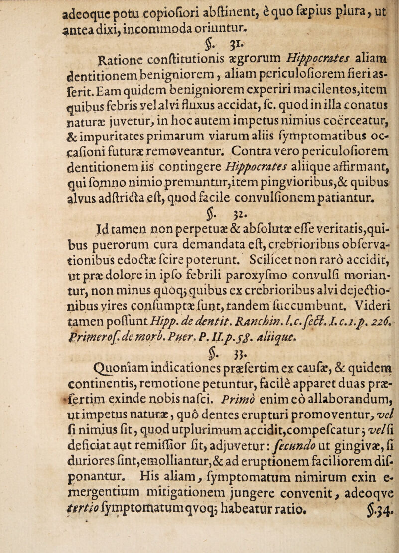 adeoquepotu copiofiori abftinent, equo faepius plura, ut antea dixi, incommoda oriuntur. ' i 31* ■ . Ratione conftifutionis aegrorum Hippocrates aliam dentitionem benigniorem, aliam periculofiorem fieri as- ferit. Eam quidem benigniorem experiri macilentos,item quibus febris yelalvi fluxus accidat, fc. quod in illa conatus naturas juvetur, in hoc autem impetus nimius coerceatur, & impuritates primarum viarum aliis fymptomatibus oc- cafioni futurae removeantur. Contra vero periculofiorem dentitionem iis contingere Hippocrates aliique affirmant, qui fomno nimio premuntur,item pingvioribus,& quibus alvus adftri&a eft, quod facile convulfionem patiantur. §■ 32. Id tamen non perpetuae & ablolutae effie veritatis,qui¬ bus puerorum cura demandata eft, crebrioribus obfierva- tionibus edodbe fcire poterunt. Scilicet non raro accidit, Ut prae dolore in ipfo febrili paroxyfmo convulfi morian¬ tur, non minus quoq; quibus ex crebrioribus alvi dejecftio- nibus yires confumptae fiunt, tandem fiiccumbunt. Videri tamen poflunt Hipp. de dentit. Ranchin. /. c.fePi. I, c. i.p. 226. primerof de rnorb. Puer. P. II.p.58. aliique. Quoniam indicationes praefertimex caufae, & quidem continentis, remotione petuntur, facile apparet duas prae- •fertim exinde nobis nafici. Primo enim eo allaborandum, Ut impetus naturae, qu6 dentes erupturi promoventur, vel (i nimius fit, quod utplurimum accidit, compefcatur j vel fi deficiat aut remiffior fit, adjuvetur: fecundo ut gingivae, fi duriores fint,emolliantur,& ad eruptionem faciliorem dis¬ ponantur. His aliam, fiymptomatum nimirum exin e- niergentium mitigationem jungere convenit, adeoqve tertio fiymptomatumqvoq^ habeatur ratio. $.34.