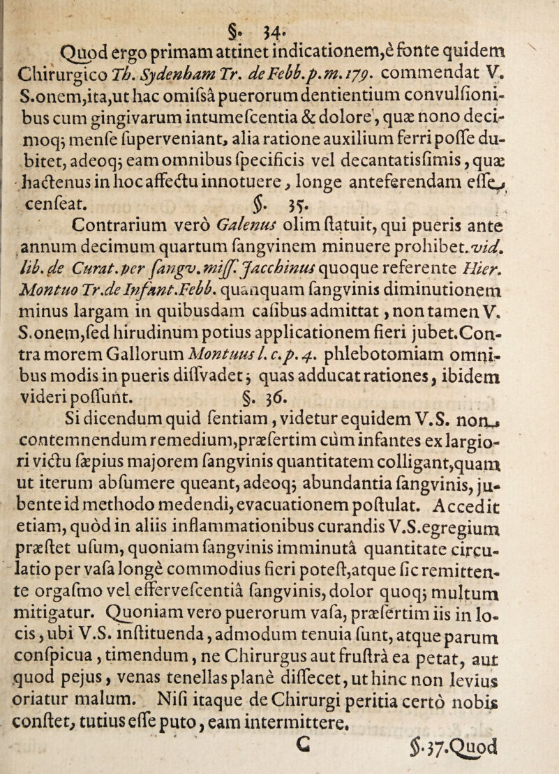 §• 34’ Quod ergo primam attinet indicationem,e fonte quidem Chirurgico Th. Sydenham Tr. deFebb.p.m. ijg. commendat V. S.onem,ita,ut hac omifsa puerorum dentientium convulfioni- bus cum gingivarum intumefcentia & dolore, qua nono deci- moq} menfe fuperveniant, alia ratione auxilium ferri pofle du¬ bitet, adeoqj eam omnibus fpecificis vel decantatisfimis, qua •ha&enus in hoc affe&u innotuere, longe anteferendam efle^ cenfeat. §. 3?. Contrarium vero Galenus olim ftatuit, qui pueris ante annum decimum quartum fangvinem minuere prohibet, vid. lib. (le Curat.per fangv. mtjf.Jaccbinus quoque referente Hier. Montuo Tr.deInfant.Febb. quanquam fangvinis diminutionem minus largam in quibusdam cafibus admittat, non tamen V. S.onem,fed hirudinum potius applicationem fieri jubet.Con- tra morem Gallorum Montuusl. c.p. 4. phlebotomiam omni¬ bus modis in pueris diflvadet3 quas adducat rationes, ibidem videri poflunt. §. 36. Si dicendum quid fentiam, videtur equidem V.S. nonj contemnendum remedium,praefertim cum infantes ex largio¬ ri viclu fepius majorem fangvinis quantitatem colligant,quam ut iterum abfumere queant, adeoqj abundantia fimgvinis, ju¬ bente id methodo medendi, evacuationem poftulat. Accedit etiam, quod in aliis inflammationibus curandis V.S.egregium prxftet ufum, quoniam fangvinis imminuta quantitate circu¬ latio per vafalonge commodius fieri poteft,atque fic remitten¬ te orgafmo vel effervefcentia fangvinis, dolor quoqj multum mitigatur. Quoniam vero puerorum vafa, praefertim iis in lo¬ cis , ubi V.S. mftituenda, admodum tenuia funt, atque parum confpicua, timendum, ne Chirurgus aut fruftra ea petat, aut quod pejus, venas tenellas plane diflecet,uthinc non levius oriatur malum., Nifi itaque de Chirurgi peritia certo nobis conflet, tutius e fle puto, eam intermittere.