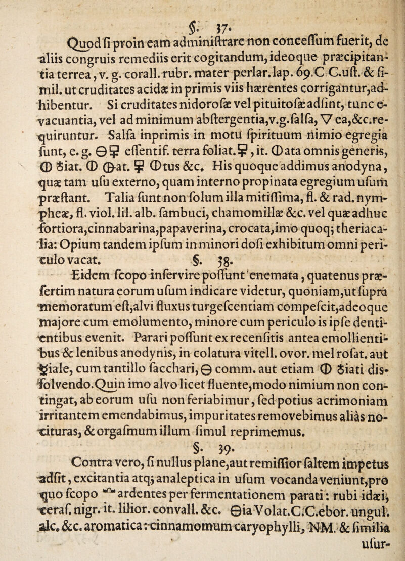 57- ^ . Quod fi proin eam adminiftrare non conceffum fuerit, de •aliis congruis remediis erit cogitandum, ideoque praecipitan¬ tia terrea, v. g. corall.rubr. mater periar, lap. 69.C G.uft. & fi- mil. ut cruditates acidae in primis viis haerentes corrigantur,ad¬ hibentur. Si cruditates nidorofae vel pituitofaeadfint, tunc e- vacuantia, vel ad minimum abftergentia,v.g.falfa, V ea,&c.re- quiruntur. Salfa inprimis in motu fpirituum nimio egregia funt, e. g. © 5 eflentif. terra foliat.5?, it. © ata omnis generis, © Siat. © ©at. 5 CDtus&c. His quoque addimus anodyna, quae tam ufu externo, quam interno propinata egregium ufurii praeftant. Talia funt non folum illa mitiflima, fl. & rad. nym- pheae, fl. viol. lil. alb. fambuci, chamomillae &c. vel quae adhuc •fortiora,cinnabarina,papaverina, crocata,imo quoq; theriaca- lia: Opium tandem ipfum in minori dofi exhibitum omni peri¬ culo vacat. §. 58. Eidem fcopo infervire poflunt 'enemata, quatenus prae- fertim natura eorum ufum indicare videtur, quoniam,ut fupra memoratum eft,alvi fluxus turgefcentiam compefcit,adeoque majore cum emolumento, minore cum periculo is ipfe denti¬ entibus evenit. Parari poflunt ex recenfitis antea emollienti¬ bus & lenibus anodynis, in colatura vitell. ovor, mei rofat. aut *|fiale, cum tantillo facchari, © comra. aut etiam © Siati dis* folvendo.Quin imo alvo licet fluente,modo nimium non con¬ tingat, ab eorum ufu non feriabimur, fed potius acrimoniam irritantem emendabimus, impuritates removebimus alias no¬ cituras, & orgafmum illum fimul reprimemus. §. 39. Contra vero, fi nullus plane,aut remiflior (altem impetus adfit, excitantia atqjanaleptica in ufum vocanda veniunt,pro quo fcopo ^ardentes per fermentationem parati: rubi idaei, ceraf. nigr. it. lilior. convall. &c. ©ia Volat.CC.ebor. ungui, ale. &c. aromatica: cinnamomum caryophylli, NM. & fimilia ufur-