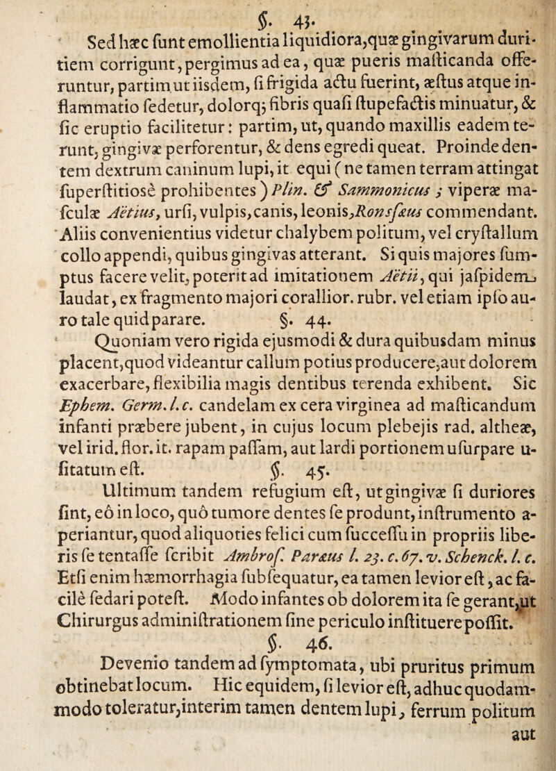 §• 41- Sed haec funt emollientia liquidiora,quae gingivarum duri¬ tiem corrigunt, pergimus ad ea, quae pueris mafticanda offe¬ runtur, partimut iisdem, fi frigida aftu fuerint, aeftus atque in¬ flammatio fedetur, dolorq; fibris quafi ftupefa&is minuatur, & fic eruptio facilitetur: partim, ut, quando maxillis eadem te¬ runt, gingivae perforentur, & dens egredi queat. Proinde den¬ tem dextrum caninum lupi, it equi (ne tamen terram attingat fuperftitiose prohibentes) Plin. & Sammonicus ; viperae ma- fculae Aetius, urfi,vulpis,canis,\eonis}Ronsfeus commendant. 'Aliis convenientius videtur chalybem politum, vel cryftallum collo appendi, quibus gingivas atterant. Si quis majores fum- ptus facere velit, poterit ad imitationem Ait ii, qui jafpidem_j laudat, ex fragmento majori corallior. rubr. vel etiam ipfo au¬ ro tale quid parare. §. 44. Quoniam vero rigida ejusmodi & dura quibusdam minus placent,quod videantur callum potius producere,aut dolorem exacerbare, flexibilia magis dentibus terenda exhibent. Sic Epbem. Germ.l.c. candelam ex cera virginea ad mafticandum infanti praebere jubent, in cujus locum plebejis rad. altheae, vel irid. flor. it. rapam paflam, aut lardi portionem ufurpare u- fltatutn eft. §. 45. Ultimum tandem refugium eft, ut gingivae fi duriores fint, eo in loco, quo tumore dentes fe produnt, inftrumento a- periantur, quod aliquoties felici cum fucceffuin propriis libe¬ ris fe tentaffe fcribit Ambrof. Partus /. 23. c. 67. v. Scbenck. L c. Etfi enim haemorrhagia fubfequatur, ea tamen levior eft, ac fa¬ cile fedari poteft. Modo infantes ob dolorem ita fe gerant,ut Chirurgus adminiftrationem fine periculo inftituerepoflit. $• 4^- Devenio tandem ad fymptomata, ubi pruritus primum obtinebat locum. Hic equidem, fi levior eft, adhuc quodam¬ modo tole*atur,interim tamen dentem lupi, ferrum politum aut