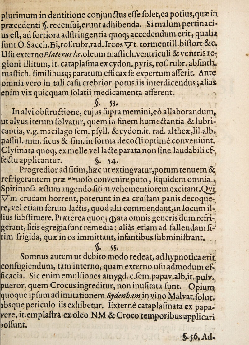 » * plurimum in dentitione conjun&us efle folet,ea potius,quae in praecedenti §. recenfui,erunt adhibenda. Si malum pertinaci¬ us eft, ad fortiora adftringentia quoq; accedendum erit, qualia jfunt O.Sacch.|?i,rofirubr.rad.Ireos yt tormentill.biftort &c» Ufu externoP/aterus/.c.oleum maftich.ventriculi & ventris re¬ gioni illitum, it. cataplafma ex cydon. pyris, rof rubr. abfinth, maflich. fimilibusqj paratum efficax fe expertum afferit. Ante omnia vero in tali cafu crebrior potus iis interdicendus jalias enim vix quicquam folatii medicamenta afferent. §• 5h In alvi obftrudione, cujus fupra memini,eo allaborandum» ut alvus iterum folvatur, quem in finem humedantia & lubri¬ cantia, v.g. macilago fem. pfyll. & cydon.it. rad. altheae,lil.alb» pallui. min. ficus & fim. in forma decodi optime conveniunt. Clyfmata quoq; ex meile vel lade parata non fine laudabilief-, fedu applicantur. §. 54. Progredior ad fitim,haec ut extingvatur,potum tenuem &, refrigerantem prae ^uofo convenire puto, fiquidem omnia_> iSpirituofa aeftumaugendofitim vehementioremexcitant.Qvi, Vm crudam horrent, poterunt in ea cruftam panis decoque¬ re, vel etiam ferum ladis,quod alii commendant,in locum il¬ lius fubftituere. Praeterea quoqj (pata omnis generis dum refri¬ gerant, fitis egregia funt remedia: alias etiam ad fallendam fi-' tim frigida, quae in os immittant, infantibus fubminiftrant. f- 55- Somnus autem ut debito modo redeat, ad hypnotica erit confugiendum, tam interno, quam externo ufu admodum ef¬ ficacia. Sic enim emulfiones amygd. c.fem.papav.alb.it. pulv., pueror. quem Crocus ingreditur, non inufitata funt. Opiqni quoque ipfumad imitationem Sydenbam in vino Malvat.fblut» sbsque,periculo iis exhibetur. Extern^ cataplafmata ex papa¬ vere, it.emplaftra ex oleo NM & Croco temporibus applicari ?o fiunt. §.|6*A&*