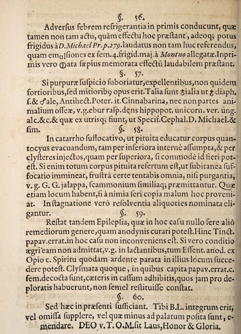 $. 5<?f , . - * Adverfus febrem refrigerantia in primis conducunt, qua* tamen non tam a diu, quam effe&u hoc praedant, adeoq; potus frigidus aD.Michaellaudatus non tam huc referendus, quam emulfiones ex fem.4.frigid.maj,a Montuo allegatae.Inpri- mis vero ® ata faepius memorata effedlii laudabilem praedant. §•. 57• # Si purpurae fufpicio fuboriatur,expellentibus,non quidem fortioribus,fed mitiorib9 opus erit.Talia funt Jialia ut $ diaph, f.& cfale, Antihecl.Poter. it.Cinnabarina, nec non partes ani¬ malium olfeae, v.g.eburrafp.dens hippopot. unicorn. ver. ung. alc.&c.& quae ex utrisqj fiunt, ut Specif.Cephal.D. Michael.& fim. §• 58* In catarrho fuffocativo, ut pituita educatur corpus quan- tocyus evacuandum, tam per inferiora internd adumpta,& per clyderes injedlos,quam perfuperiora, fi commode id fieri pot- ed. Si enim totum corpus pituita refertum ed,ut fubitanea fuf- focatio immineat, frudra certe tentabis omnia, nifi purgantia, v. g. G. G. jalappa, fcammonium fimiliaq; promittantur. Quae etiam locum habent,fi a nimia feri copia malum hoc proveni¬ at. Indagnatione vero refolventia aliquoties nominata eli¬ gantur. ^ §. 59. Redat tandem Epileplia, quo in hoc cafu nullo fere alio remediorum genere,quam anodynis curari poted.Hinc Tincl. papav.errat.in hoc cafu non inconveniens ed. Si vero conditio aegri'eam non admittat,v.g. in ladlantibus,tum Edent, ariod. ex Opio c. Spiritu quodam ardente parata in illius locum fucce- dere poted. Clyfmata quoque, in quibus capita papav.errat.c. fem.deco<daiunt,coteris in cadum adhibitis,quos jam pro de¬ ploratis habuerunt,non femel redituide condat. §• 60. Sed haecinprofenti fufficiant. Tibi B.L. integrum erit, vel omiffa fupplere, vel quo minus ad palatum pofita funt, e- mendare. DEO v.T.O.M.fit Laus,Honor & Gloria.