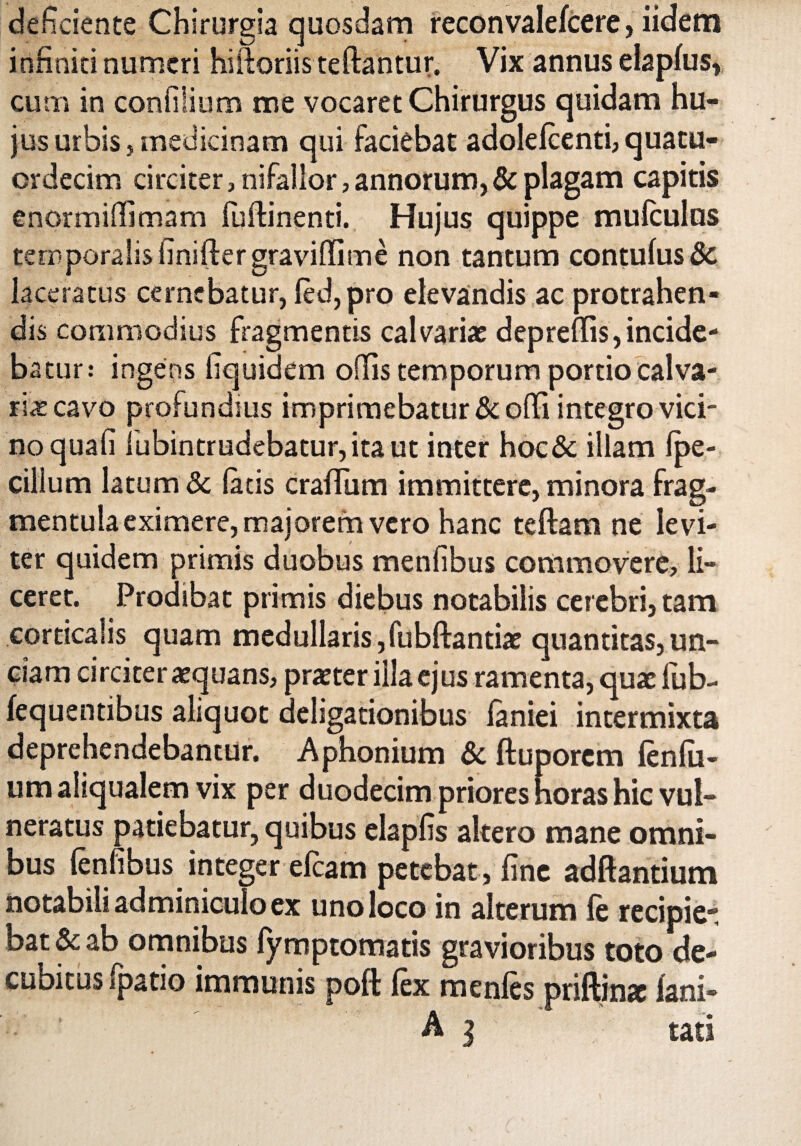 deficiente Chirurgia quosdam reconvalefeere, iidem infiniti numeri hiftoriis teftantur. Vix annus elaplus, cum in confiiium me vocaret Chirurgus quidam hu¬ jus urbis, medicinam qui faciebat adolefeenti, quatu- crdecim circiter, nifalior, annorum, & plagam capitis enormiffimam (uftinenti. Hujus quippe mufeulus temporalis finifter gravifiime non tantum contufus 8c laceratus cernebatur, fed,pro elevandis ac protrahen¬ dis commodius fragmentis calvariae deprefiis,incide¬ batur: ingens fiquidem offis temporum portio calva¬ ria: cavo profundius imprimebatur &olfi integro vici¬ no quali fubintrudebatur, ita ut inter hoc& illam Ipe- cillum latum & latis crafium immittere, minora frag- mentula eximere, majorem vero hanc teftam ne levi¬ ter quidem primis duobus menfibus commovere, li¬ ceret. Prodibat primis diebus notabilis cerebri, tam corticalis quam medullaris,fubftantiae quantitas,un¬ ciam circiter aequans, praeter illa ejus ramenta, quae fub- fequendbus aliquot deligationibus laniei intermixta deprehendebantur. Aphonium & ftu porem fenili¬ um aliqualem vix per duodecim priores horas hic vul¬ neratus patiebatur, quibus elapfis altero mane omni¬ bus fenfibus integer efeam petebat , fine adfeantiutn notabili adminiculo ex uno loco in alterum fe recipie* bat& ab omnibus fymptomatis gravioribus toto de- cubitus fpatio immunis poft fex mentes priftin* fani- A ] tari