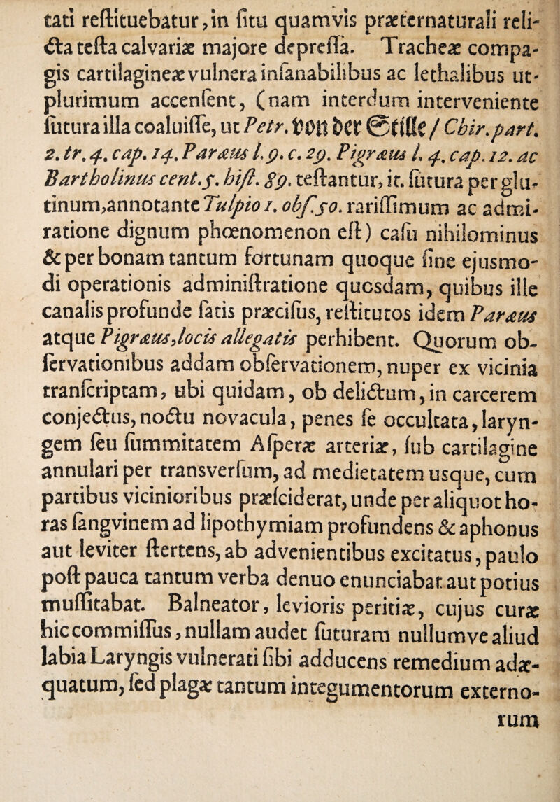 tati redimebatur, in (itu quamvis prasternaturali reli¬ cta tefta calvariae majore depreda. Tracheas compa¬ gis cartilagineas vulnera infanabilibus ac lethalibus ut* plurimum accenlent, (nam interdum interveniente (litura illa coaluifle, ut Petr. fcfl? ©(($£ / Chir.part. 2. tr. 4. cap. 14, Paraus l.p. c. 29. Pigram L 4, cap. 12. ac Bartholinus cent.p. hift. 89. teftantur, it. futura perglu- tinum,annotantc Tulpio 1. obfso. rariffimum ac admi¬ ratione dignum phoenomenon ed) cafu nihilominus & per bonam tantum fortunam quoque line ejusmo¬ di operationis adminidratione quosdam, quibus ille canalis profunde fatis prascifus, reditu tos idem Param atque Pigram,locis allegatis perhibent. Quorum ob- ftrvatiombus addam obfervationem, nuper ex vicinia tranlcriptam, ubi quidam, ob deli&um, in carcerem conjedtus,nodu novacula, penes fe occultata,laryn¬ gem (eu fummitatem A (perae arterias, (ub cartilagine annulari per transverfum, ad medietatem usque, cum partibus vicinioribus praslciderat, unde per aliquot hoT ras (angvinem ad lipothymiam profundens & aphonus aut leviter ftertens,ab advenientibus excitatus,paulo poft pauca tantum verba denuo enunciabat aut potius muflitabat. Balneator, levioris peritia:, cujus cur* hic commiflus, nullam audet futuram nullum ve aliud labia Laryngis vulnerati (ibi adducens remedium ada> quatum, (cd plagas tantum integumentorum externo¬ rum