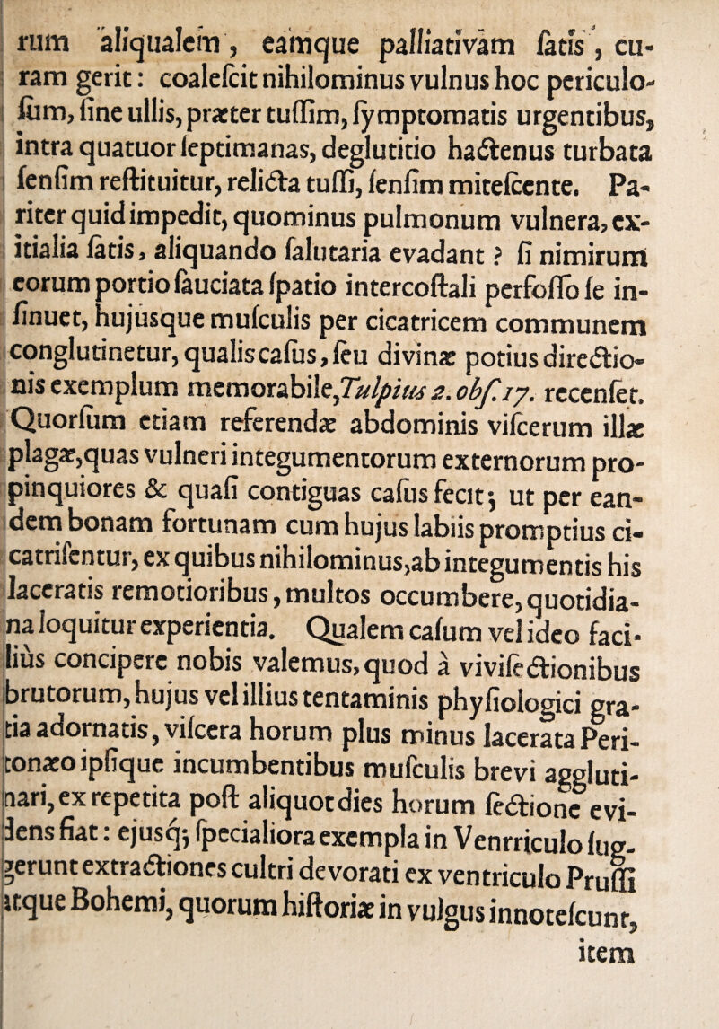 rum aliqualem, eamque palliativam fatis, cu¬ ram gerit: coalelcit nihilominus vulnus hoc periculo- fiim, fine ullis, pratter tuflim, ly mptomatis urgentibus, intra quatuor ieptimanas, deglutitio hactenus turbata fenfim reftituitur, relida tuffi, fenfim mitefcente. Pa¬ riter quid impedit, quominus pulmonum vulnera? ex¬ itialia latis, aliquando falutaria evadant ? Ii nimirum eorum portio fauciata Ipatio intercoftali perfoflo le in- linuet, hujusque mufculis per cicatricem communem conglutinetur,qualis cafus,leu divinx potiusdiredio nis exemplum memorabile,Tulpiw s. obf.iy. recenfet. Quorlum etiam referenda: abdominis vifcerum illae plaga:,quas vulneri integumentorum externorum pro¬ pinquiores & quali contiguas cafus fecit*, ut per ean¬ dem bonam fortunam cum hujus labiis promptius ci- catrifentur, ex quibus nihilominus,ab integumentis his laceratis remotioribus, multos occumbere, quotidia¬ na loquitur experientia. Qualem calum vel ideo faci¬ lius concipere nobis valemus,quod a vivifedionibus brutorum, hujus vel illius tentaminis phyliologici gra¬ tia adornatis, vilccra horum plus minus lacerataPeri¬ tonaeo ipfique incumbentibus mufculis brevi aggluti¬ nari, ex repetita poft aliquot dies horum fedione evi¬ dens fiat: ejusqj (pedaliora exempla in Venrriculo lug- gerunt extradiones cultri devorati ex ventriculo Pruffi itque Bohemi, quorum hiftoriae in vulgus innotefeunt, item