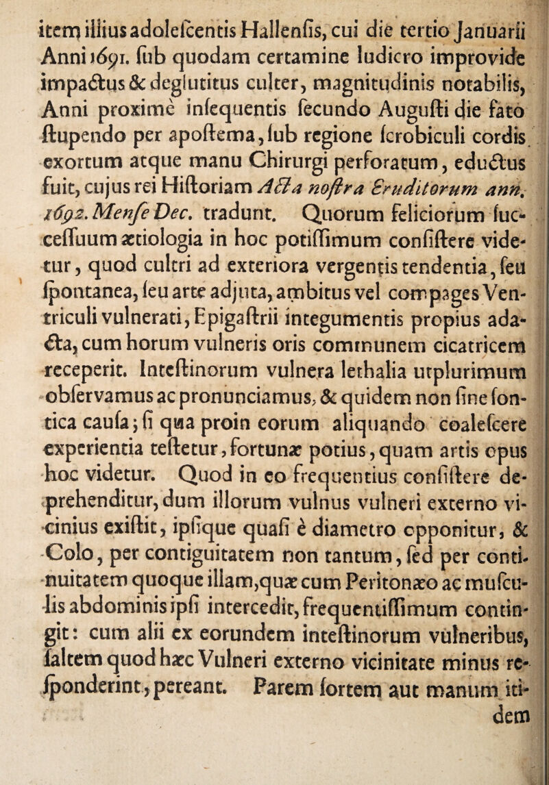 item illius adolelcentis Hallenlis, cui die tertio Januarii Anni )6^i. fub quodam certamine ludicro improvide impa&us & deglutitus culter, magnitudinis notabilis, Anni proxime infequentis fecundo Augufti die fato ftupendo per apoftema,lub regione fcrobiculi cordis, exortum atque manu Chirurgi perforatum, edu6lus fuit, cujus rei Hiftoriam AB a noftra Eruditorum ann. itfp2.MenfeDec. tradunt. Quorum feliciorum luc- celTuum aetiologia in hoc potiflimum conliftere vide- tur, quod cultri ad exteriora vergentis tendentia, feu Ipontanea, leu arte adjuta, ambitus vel compages Ven¬ triculi vulnerati, Epigaftrii integumentis propius ada- <5ta, cum horum vulneris oris communem cicatricem receperit. Intcftinorum vulnera lethalia utplurimum obfervamus ac pronunciamus, & quidem non fine fon- tica caufajfi qaa proin eorum aliquando coalefcere experientia teftetur,fortunae potius,quam artis opus hoc videtur. Quod in co frequentius confitere de- .prehenditur, dum illorum vulnus vulneri externo vi¬ cinius exiftit, ipiique quali e diametro opponitur, & Colo, per contiguitatem non tantum, led per conti¬ nuitatem quoque illam,quae cum Peritonaeo ac mulcu- 4is abdominis ipfi intercedit, frequentiflimum contin¬ git : cum alii ex eorundem inteftinorum vulneribus, jfaltem quod haec Vulneri externo vicinitate minus rc- Iponderint , pereant. Parem fortem aut manum iti- i dem