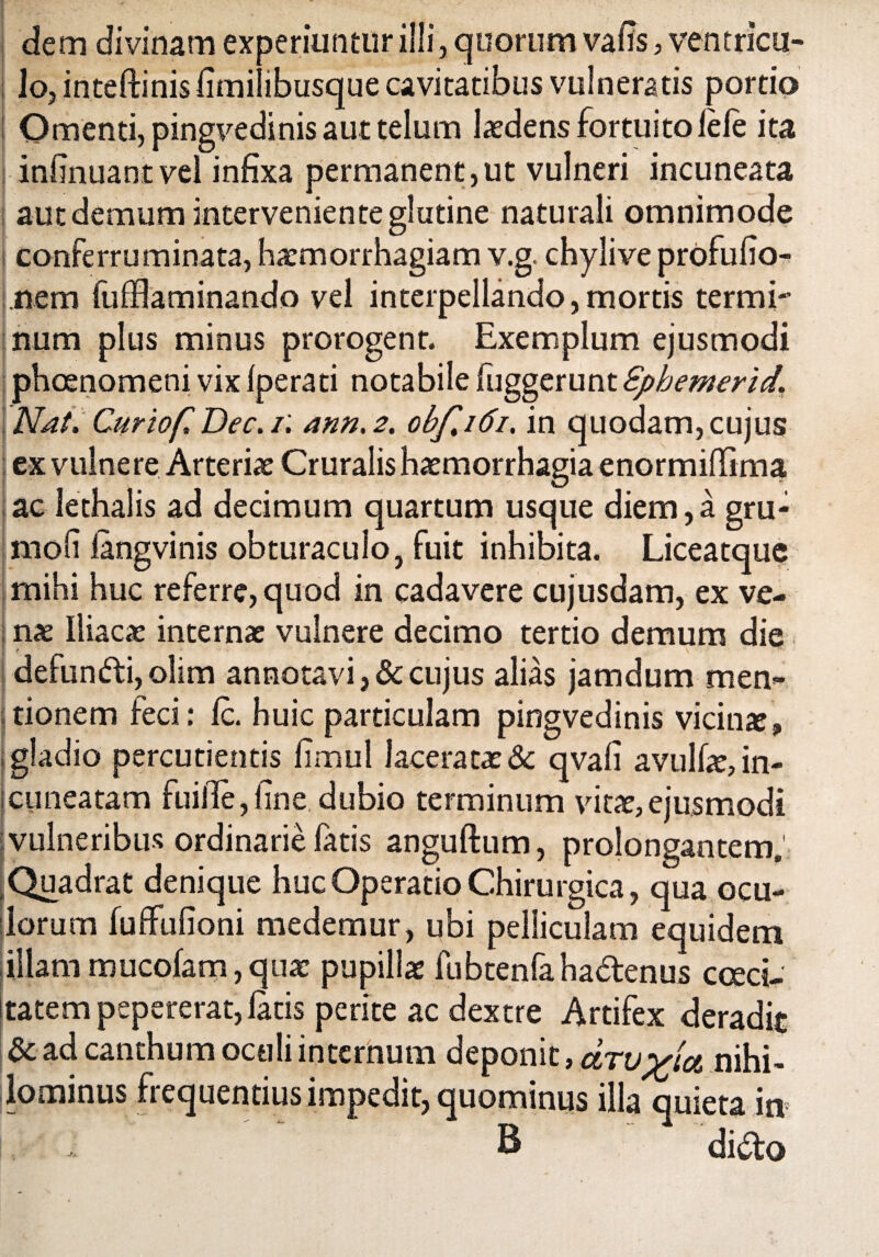 dem divinam experiuntur illi, quorum vafis, ventricu¬ lo, inteftinis fimilibusque cavitatibus vulneratis portio Omenti, pingvedinis aut telum ludens fortuito fele ita infinuantvel infixa permanent,ut vulneri incuneata aut demum interveniente glutine naturali omnimode conferruminata, haemorrhagiam v.g. chylive profufio- nem fufflaminando vel interpellando,mortis termi¬ num plus minus prorogent. Exemplum ejusmodi phaenomeni vix fperati notabile fuggerunt Sphemerid. Nat, Curiof, Dec.i. ann.2. obf,i6i, in quodam,cujus ex vulne re Arteriae Cruralis haemorrhagia enormiffima ac lethalis ad decimum quartum usque diem,a gru- moli fangvinis obturaculo, fuit inhibita. Liceatque mihi huc referre, quod in cadavere cujusdam, ex ve- jnae Iliacae internae vulnere decimo tertio demum die defundi, olim annotavi, & cujus alias jamdum men¬ tionem feci: fc. huic particulam pingvedinis vicina, gladio percudentis fimul laceratae & qvafi avulfie, in- ;cuneatam fuifie,fine dubio terminum vitae,ejusmodi vulneribus ordinarie fatis anguftum, prolongantem. Quadrat denique huc Operatio Chirurgica, qua ocu¬ lorum fuffufioni medemur, ubi pelliculam equidem illammucofam,quae pupillae fubtenfahadenus caeci¬ tatem pepererat, fatis perite ac dextre Artifex deradit & ad canthum oculi internum deponit, &tvnihi¬ lominus frequentius impedit, quominus illa quieta in