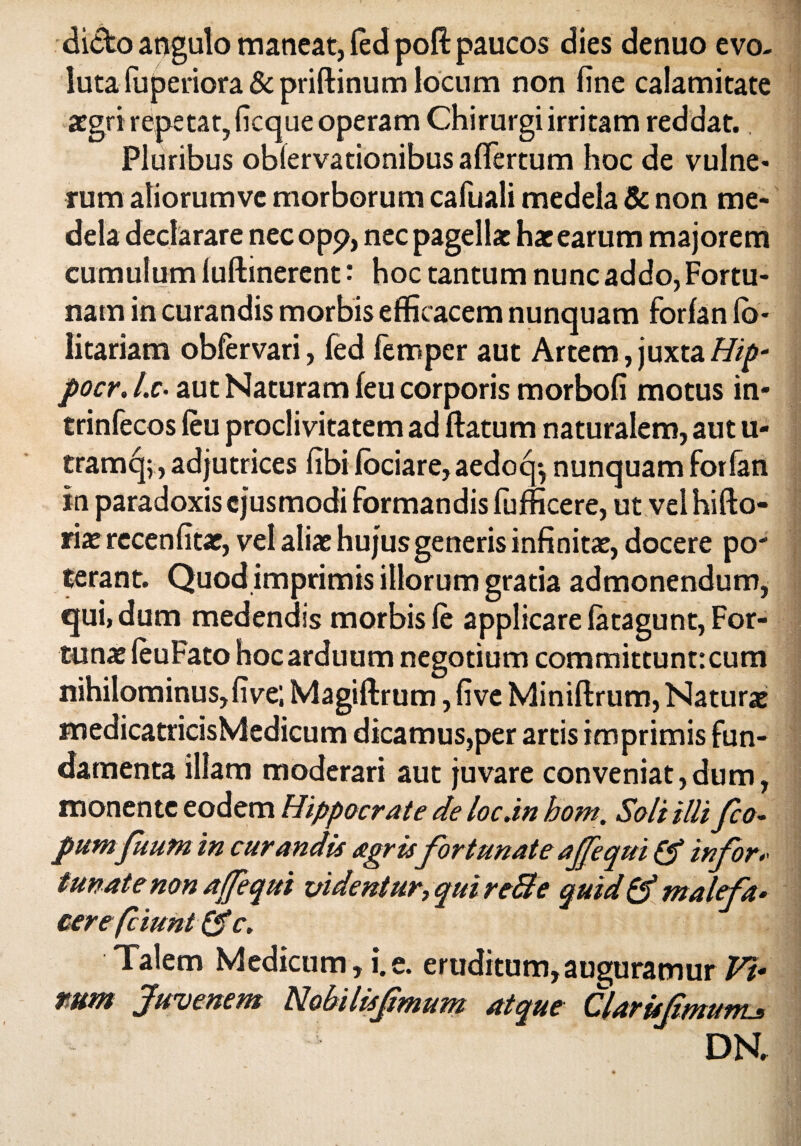 dicto angulo maneat, (ed poft paucos dies denuo evo¬ luta fuperiora&priftinum locum non fine calamitate aegri repetat, ficque operam Chirurgi irritam reddat. Pluribus oblervationibus afifertum hoc de vulne¬ rum atiorumve morborum cafuali medela & non me¬ dela declarare nec opp, nec pagellae hae earum majorem cumulum luftinerent: hoc tantum nunc addo, Fortu¬ nam in curandis morbis efficacem nunquam forfan (o* Iitariam obfervari, fed femper aut Artem,juxtaHip- pocr.l.c• aut Naturam feu corporis morbofi motus in- trinfecos (eu proclivitatem ad (fatum naturalem, aut u- tramc[;, adjutrices fibi fociare,aedoq*, nunquam forfan in paradoxis ejusmodi formandis (ufficere, ut vel hifto- riaerccenfitae, vel aliae hujus generis infinitae, docere po' terant. Quod imprimis illorum gratia admonendum, qui, dum medendis morbis (e applicare (atagunt, For¬ tunae (euFato hoc arduum negotium committunt: cum nihilominus, five; Magiftrum, fi ve Miniftrum, Naturae medicatricisMedicum dicamus,per artis imprimis fun¬ damenta illam moderari aut juvare conveniat,dum, monente eodem Hippocrate de locan hom. Soli illifeo- pumfuum in curandis agris fortunate aJfequi & infora tunatenon ajfequi videntur, qui reBe quid & malefa* cerefeiunt &c. Talem Medicum, i.e. eruditum,auguramur Vt* tstttft Juvenem Hobilisfmum atque ClarUfmunLs DN.