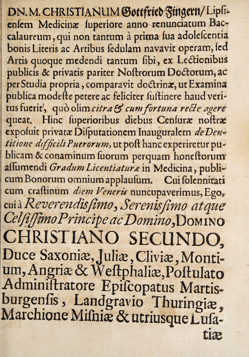 enfem Medicinae fuperiore anno renunciatum Bac- calaureum,qui non tantum a prima fua adolefcentia bonis Literis ac Artibus iedulam navavit operam, (ed Artis quoque medendi tantum fibi, ex LedtionibuS publicis & privatis pariter Noftrorum Dodtorum, ac perStudia propria, comparavit do&rinar, ut Examina publica modefte petere ac feliciter luftinere haud veri¬ tus fuerit’, quo olim citra & cum fortuna recte agere queat. Hinc fuperioribus diebus Cenfurae noftrae j expofuit privataDilputationem Inauguralem deDen- titione diffcili Puerorum, ut poft hanc experiretur pu¬ blicam & conaminum luorum perquam honeftorum aflumendi Gradum Licentiatura in Medicina, publi- i cum Bonorum omnium applaufum. Cui folennitati cum craftinum diem Veneris nuncupaverimus, Ego, cui a Reverendis(imo, Serenisjhno atque Cei'/I/fimoPrincipe ac Domino,Domino CHRISTIANO SECUNDO, Duce Saxoni®,Juli®, Clivi®, Monti¬ um, Angri® & Weftphali®,PoftuIato .Adminiftratore Epifcopatus Martis- burgenfis, Landgravio Thuringi®,