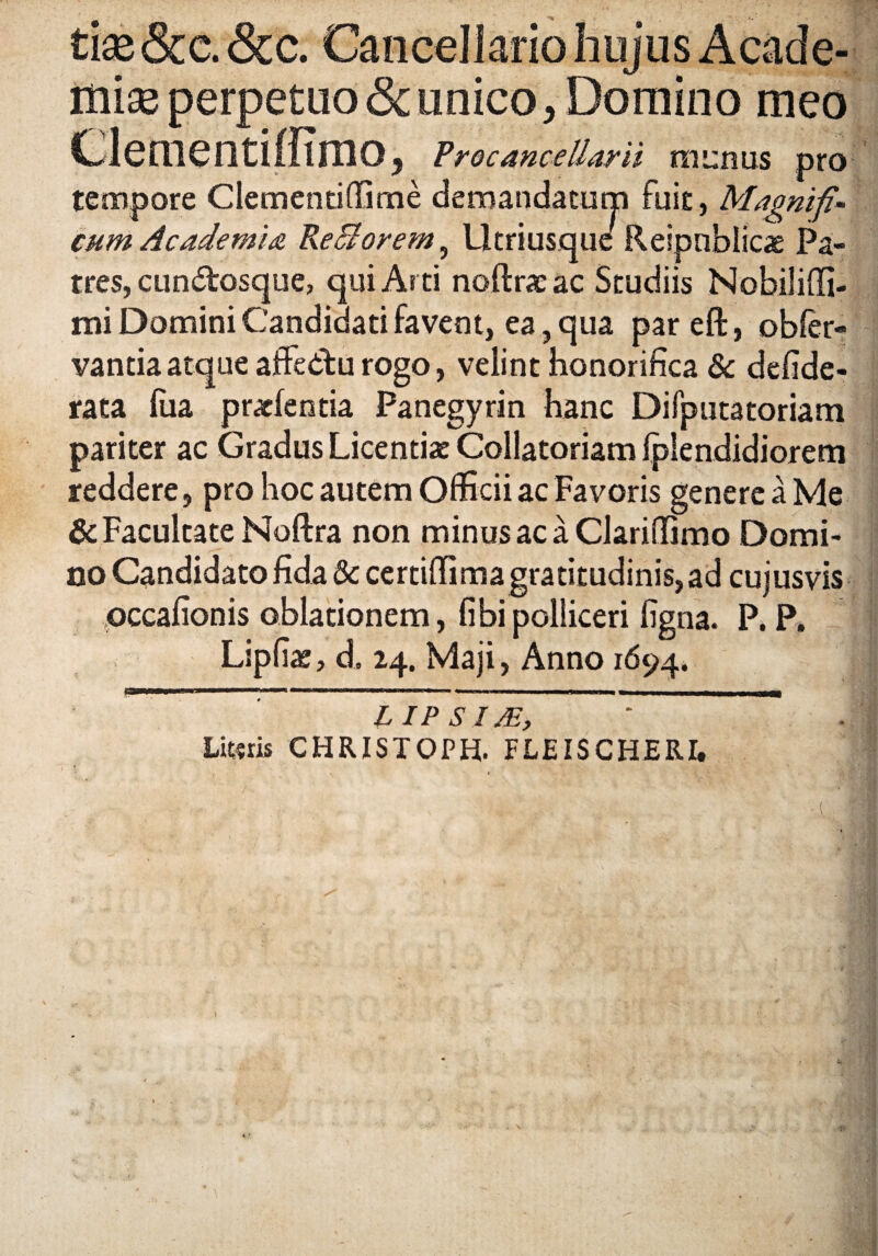 tise &c. &c. Cancellario hujus Acade¬ miae perpetuo & unico, Domino meo Clementiffimo, Froc ance Harii munus pro tempore Clementi(Ume demandatum fuit, Magnifi¬ cum Academia Re St orem. Utri usque Reipnblicae Pa¬ tres, cun&osque, qui Arti noftrsac Studiis Nobiliffi- mi Domini Candidati favent, ea, qua pareft, obfer- vantia atque affedtu rogo, velint honorifica & defide- rata lua praefentia Panegyrin hanc Difputatoriam pariter ac Gradus Licentiae Collatoriam Iplendidiorem reddere, pro hoc autem Officii ac Favoris genere a Me & Facultate Noftra non minus ac a Clariffimo Domi¬ no Candidato fida 5c certiffima gratitudinis,ad cujusvis occafionis oblationem, fibipolliceri figna. P. P, Lipfiae, d. 24. Maji, Anno 1694. LIPSIJE, v Lit«ris CHRISTOPH. FLEISCHERI*