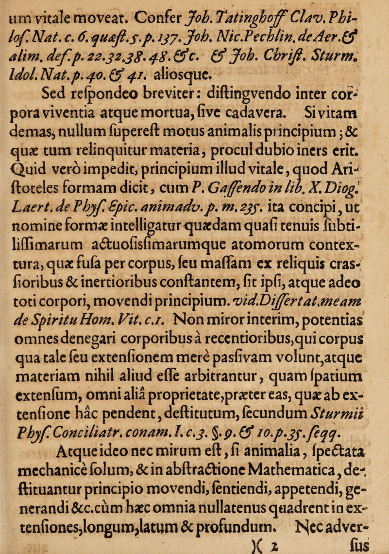 um vitale moveat. Confer Job. Tatinghoff Clav. Phi- lof Nat. c. 6. qu&ji.s.p. 137. Job. Nic.Pechlin. de Aer.& altm.def.p. 22.32,38.48-(Jc. & Joh. Cbriji. Sturm. Idol. Nat.p. 40. (J 41. aliosquc. Sed refpondeo breviter: diftingvendo inter cor¬ pora viventia atque mortua, five cadavera. Si vitam demas, nullum fupereft motus animalis principium j & quae tum relinquitur materia, procul dubio iners erit. Quid vero impedit, principium illud vitale, quod Ari- ftoteles formam dicit, cum P. Gajfendo inlib. X. Diog. Laert. de Phjf. Spic. animadv.p. m, 233. ita concipi, ut nomine formae intelligatur quaedam quali tenuis lubti- lidimarum a&uofisfimarumque atomorum contex¬ tura, quae fufa per corpus, leu maflam ex reliquis cras- lioribus & inertioribus conflantem, lit ipli, atque adeo toti corpori, movendi principium. 'vid.DiJfer tat.meam de Spiritu Hom. Vit. c.i. Non miror interim, potentias omnes denegari corporibus a recentioribus,qui corpus qua tale leu extenlionem mere paslivam volunt,atque materiam nihil aliud elle arbitrantur, quam Ipatium extenlum, omni alia proprietate,praeter eas, quae ab ex- tenlionc hac pendent,deftitutum,fecundumSturmii Pbyf Conciliatr. conam. I. c.3. §.p. 10-p.33.feqq. Atque ideo nec mirum eft,fi animalia, Ipedtata mechanice lolum, & in abftradtione Mathematica, de- ftituantur principio movendi, lentiendi, appetendi, ge¬ nerandi &c.cum haec omnia nullatenus quadrent in ex¬ tentiones,longum,latum & profundum. lSfec adver- 1.1, )( X fUS