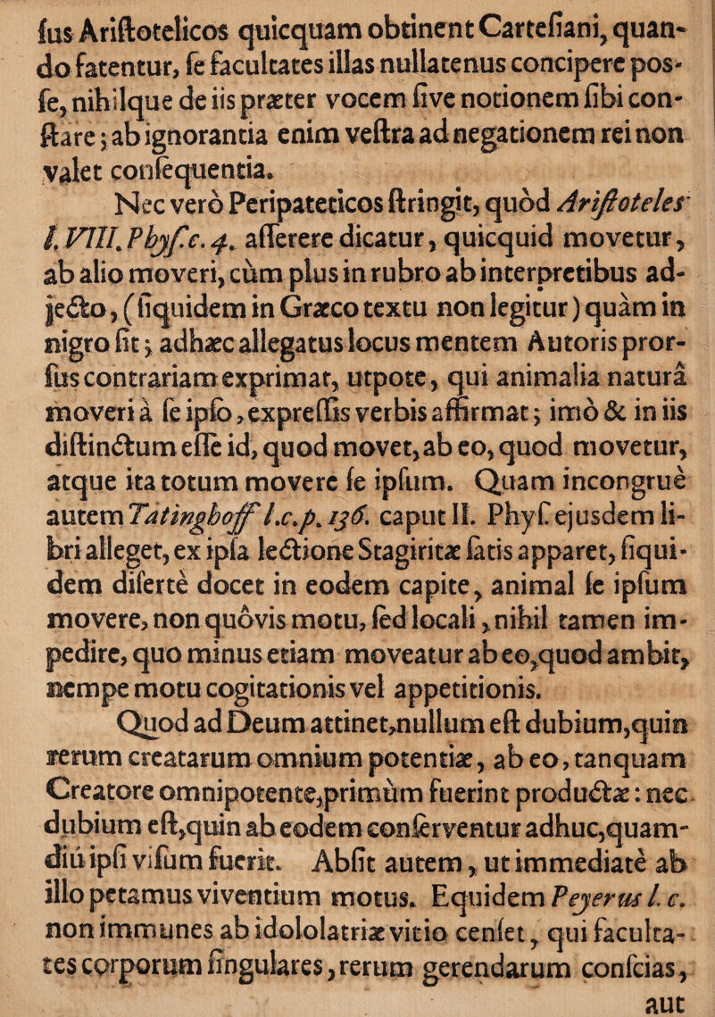 fus Ariftotelicos quicquam obtinent Cartefiani, quan¬ do fatentur, fe facultates illas nullatenus concipere pos- fe, nihilque de iis praeter vocem five notionem fibi con¬ flare ; ab ignorantia enim veftra ad negationem rei non valet confequentia. Nec vero Peripateticos ftringit, quod Arifioteles /. VIII.Pbjf.c.4. aflerere dicatur, quicquid movetur, ab alio moveri, cum plus in rubro ab interpretibus ad- jedfco, ( fiquidem in Graeco textu non legitur) quam in nigro fit \ adhaec allegatus locus mentem Autoris pror- fus contrariam exprimat, utpote, qui animalia natura moveri a fe ipfb,expreftis verbis affirmat; imo & in iis diftindtumefle id, quod movet, ab eo, quod movetur, atque ita totum movere fe ipfum. Quam incongrue autem Tatingboff' l.c.p% 136. caput IL Phy fi ejusdem li¬ bri alleget, ex ipla le&ione Stagiritae fatis apparet, fiqui¬ dem diferte docet in eodem capite, animal fe ipfum movere, non quovis motu, fed locali, nihil tamen im¬ pedire, quo minus etiam moveatur ab eo,quod ambit, nempe motu cogitationis vel appetitionis. Quod ad Deum attinet,nullum eft dubium,quin arerum creatarum omnium potentiae, ab eo, tanquam Creatore omnipotente,primum fuerint productae: nee dubium eft,quin abeodem conferventur adhuc,quam- diu ipfi vifum fuerit. Abfit autem, ut immediate ab illo petamus viventium motus. Equidem Pejerus L e. non immunes ab idololatriae vitio cenfet, qui faculta¬ tes corporum lingulares, rerum gerendarum confcias,