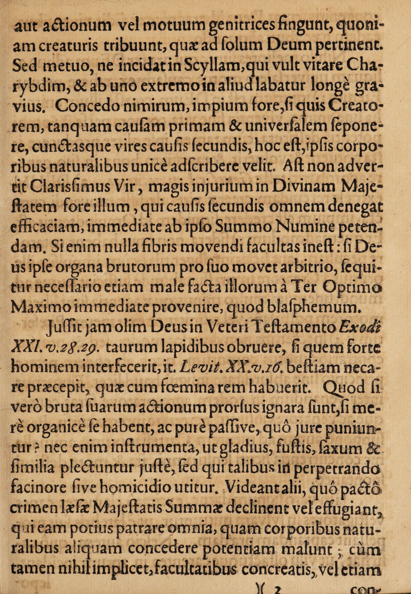 aut a&ionum vel motuum genitrices fingunt, quoni¬ am creaturis tribuunt, qua: ad folum Deum pertinent. Sed metuo, ne incidat in Scyllam,qui vult vitare Cha- rybdim, & ab uno extremo in aliud labatur longe gra¬ vius. Concedo nimirum, impium fore,fi quis Creato¬ rem, tanquam caulam primam & univerfalem lepone^ re, cun&asquc vires caulis fecundis, hoc eft,ip(is corpo¬ ribus naturalibus unice adlcribere velit. Aft non adver¬ tit Clarisfimus Vir, magis injurium in Divinam Maje- ftatem fore illum, qui caulis fecundis omnem denegat efficaciam, immediate ab ipfb Summo Numine peten¬ dam. Si enim nulla fibris movendi facultas ineft: Ii De¬ us ipfe organa brutorum pro fuo movet arbitrio, fcqui- turneceflario etiam male fadta illorum a Ter Optimo Maximo immediate provenire, quod blalphemum. juffit jam olim Deus in Veteri Teftamento Ex&di XXL vagap. taurum lapidibus obruere, fi quem forte hominem interfecerit, it. Levit.XXsv.16. beftiam neca¬ re praecepit, quae cum fcemina rem habuerit. Quod fi vero bruta fuarum adtionum prorlus ignara funt,fi me¬ re organice le habent, ac pure paflive, quo jure puniun¬ tur? nec enim infirumenta, ut gladius, fufiis, laxum fimilia ple&untur jufte, fed qui talibus in perpetrando facinore live homicidio utitur. Videant alii, quo pa&o» crimen laelae Majeftatis Summae declinent vel effugiant, qui eam potius patrare omnia, quam corporibus natu¬ ralibus aliquam concedere potentiam malunt - cum tamen nihil implicet,facultatibus concreatis,/vel etiam )( 1 reo.y