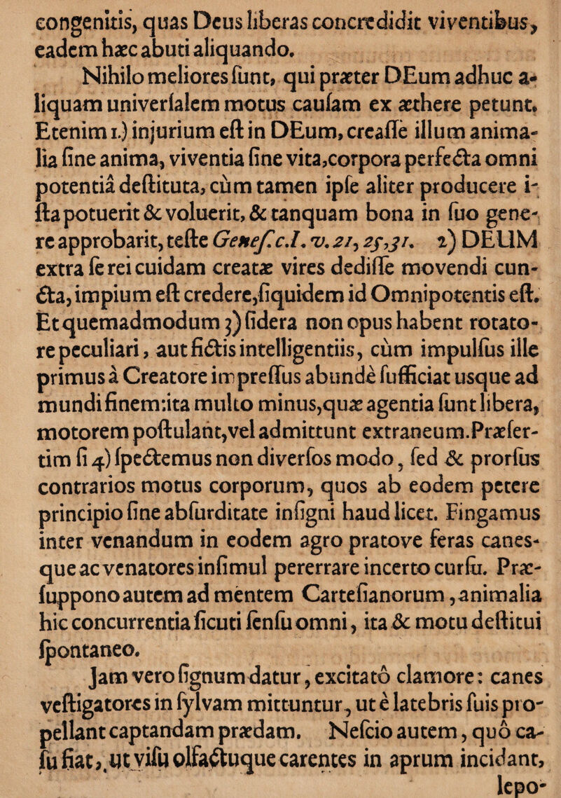 congenitis, quas Deus liberas concredidit viventibus, eadem haec abuti aliquando. Nihilo meliores funt» qui praeter DEum adhuc a» liquam univerlalem motus caufam ex aethere petunt. Etenim i.) injurium eft in DEum.creafle illum anima¬ lia fine anima, viventia fine vita,corpora perfera omni potentia deftituta, cum tamen ipfe aliter producere i- fta potuerit & voluerit, &tanquam bona in fuo gene¬ re approbarit, tefte Genef.c.l. v. 21, t) DEUM extra le rei cuidam creatae vires dedille movendi eun¬ da, impium eft credere,fiquidem id Omnipotentis eft. Et quemadmodum j)fidera non opus habent rotato¬ re peculiari, autfidis intelligentiis, cum impullus ille primus a Creatore irrpreffus abunde fufficiat usque ad mundifinenr.ita multo minus,quae agentia lunt libera, motorem poftulant,vel admittunt extraneum.Praefer- tim fi 4) (pedemus non diverfos modo, fed Sc prorlus contrarios motus corporum, quos ab eodem petere principio fine abfurditate infigni haud licet. Fingamus inter venandum in eodem agro pratove feras canes¬ que ac venatores infimul pererrare incerto curlu. Prac- luppono autem ad mentem Cartefianorum, animalia hic concurrentia ficuti lenlu omni, ita &c motu deftitui Ipontaneo. Jam vero fignum datur, excitato clamore: canes veftigatores in fylvam mittuntur, ut e latebris fuis pro¬ pellant captandam praedam. Nefcio autem, quo ca- fu fiatj.utvifu olfaduquecarences in aprum incidant, lepo-