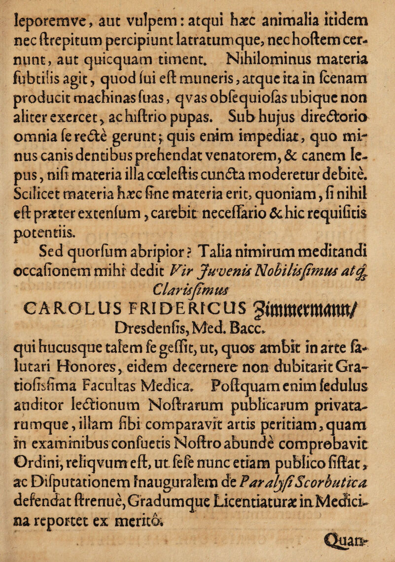 leporemve, aut vulpem: atqui haec animalia itidem nec ftrepitum percipiunt latratumque, nec hoftem cer¬ nunt, aut quicquam timent. Nihilominus materia fubtilis agit, quod lui eft muneris, atque ita in (cenam producit machinas fuas, qvas obfequiolas ubique non aliter exercet , ac hiftrio pupas. Sub hujus directorio omnia (erecte gerunt $ quis enim impediat, quo mi¬ nus canis dentibus prehendat venatorem, & canem le¬ pus , nifi materia illa cceleftis cuncta moderetur debite. Scilicet materia ha?c line materia erit, quoniam, fi nihil eft praeter extenlum ,carebit neceflario&hic requifitis potentiis. Sed quorlum abripior ? Talia nimirum meditandi occafionem mihi dedit Vir Juvenis Nobilisfimus alcj^ Clar is fimus CAROLUS FRIDERICIIS gtmfflMtUmtt/ Dresdenfis, Med. Bacc. qui hucusque talem fe gelfit, ut, quo® ambit in arte fit- lutari Honores, eidem decernere non dubitant Gra- tiofisfima Facultas Medica. Poftquam enim fedulus auditor lectionum Noftrarum publicarum privata- rumque,illam fibi comparavit artis peritiam,quam in examinibus confuetisNoftro abunde comprobavit Ordini, reliqvum eft, ut fele nunc etiam publico fiftat, ac Difputationem fnauguralem de Par alyfi Scorbutica defendat ftrenue, Gradumque Licentiaturae in Medici¬ na reportet ex merito. Quart-
