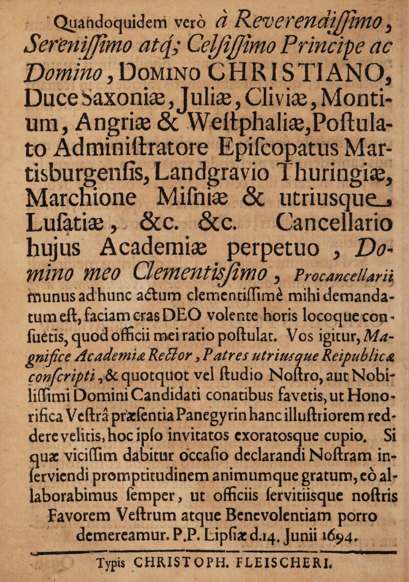 Quandoquidem vero (l R.CV67'endiJpMO 3 SefeniJJimo atc[; CelfiJJimo Principe ac Domino, Domino CHRISTIANO, Duce Saxoniae, Juliae, Cliviae, Monti¬ um, Angriae & Wellphaliae,Pofi;ula- to Adminiftratore Epifcopatus Mar- tisburgenfis, Landgravio Thuringis, Marchione Mifniae 6c utriusque_j Lufatiae, Scc. 8cc. Cancellario hujus Academiae perpetuo , Do¬ mino meo Clementisjimo , Procancellarii fnunus ad hunc aftura clementiffim^ mihi demanda¬ tum eft, faciam cras DEO volente horis locoque con- foetis, quod officii mei ratio poftulat. Vos igitur, Ma¬ gnifice Academia ReBor, Patres utri usque Reipublica confcripti, & quotquot vel ftudio Noftro, aut Nobi- iilfimi Domini Candidati conatibus favetis, ut Hono¬ rifica Veftra ptaelentia Panegy rin hanc illuftriorem red¬ dere velitis, hoc iplo invitatos cxoratosque cupio. Si quae viciffim dabitur occafio declarandi Noftram in^ ferviendi promptitudinem animumque gratum, eo al¬ laborabimus femper, ut officiis fervitiisque noftris Favorem Veftrum atque Benevolentiam porro demereamur. P.P. Lipfiae d.14. Junii »694. T Typis CHRISTOPHrFLEISCHERI.