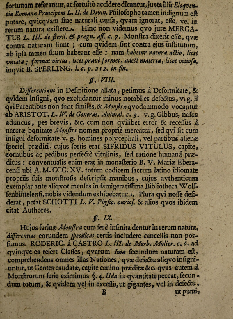 fortunam referantur, ac fortuito accideredicamuiyjuxta iilu Elope*, ti* Romane Prmcipem L. 11. de Divin. Philofopho tamen indignum eft putare, qvicqvam fine naturali caufa, qvam ignorat, elfe, vel in rerum natura exiftero. Hinc non videmus qvo jure MERCA¬ TUS L. 111• de fani. & pragn. aff. c. 7. Monftra dixerit efle, qvo contra naturam fiunt ; cum qvidem fim coatra ejus inftitutum,, ab ipfa tamen fuum habeant efie : nam habetur nature allio, licet vktata ; format virtus, Uc et prave formet, adefl materiat licet vitiofa9 inqvit B*SPERLING. L c. p. 212+ in fn. $. imi. \ v « \ / 4 Differentiam in Definitione allata, petimus a Deformitate, & qvidem infigni, qvo excludantur minus notabiles defe&us, v; g. ii qvi Parentibus non funt fimifes, &^«/lr^qvodammodo vocaptur ab ARIS TOT. L. IV. de Generat. Animal, c. 3. v. g. Gibbus, nafus aduncus, pes brevis, &c. cum non qvilibet error & receffus d - natura: bonitate Monfiri nomen proprie mereatur, fedqvi fit cum infigni deformitate v. g. homines polycephali, vel partibus alienas fpeciei prseditt, cujus fortis erat S1FRIDUS VITULUS, capite, / «ornubus ac pedibus perfede vitulinis, fed ratione humana pro¬ ditus : conventuaiis enim erat in monafterio B. V. Mario Ebera- cenfi ubi A. M. CCC. XV. totum codicem facrum latino idiomate propriis fuis monftrofis defcdpfit manibus, cujus avthenticum exemplar ante aliqvot menfes in famigeratiflima Bibliotheca Wolf- fenbiittelenfi, nobis videndum exhibebatur.?. Plura qyi nofle defi- derat, petat SGHOTTI L. V* Thjfic. curiof & alios qvos ibidem citat Authores. > • - ff. IX. r - Hujus ferino Monflra cum fere infinita dentur in rerum natura, 'differentias eorundem jperificas certis includere cancellis non pos- fumus. RODERIC. a CASTRO L. IU. de Morb. Mulier, e. 6. ad qvinqve ea refert tlafies, q varum Ima fecundum naturam eft, comprehendens omnes illas Nationes, qvo defe&u aliqvo infigni- untur, ut Gentes caudato, capite canino prodito &c. qvas autem i Monfirorum ferie eximimus §.4.Uda in qvantitatepeccat,fecun¬ dum totum, & qvidem vel in exceffu,ut gigantes, vel in defe&u* B . utpumi-