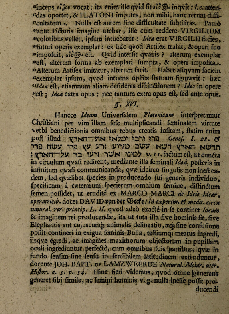«inceps el$ov vocat: ita enim iiloqvIdficfJj^Inqvitr /.r.atten- «das oportet, & PLATONI imputes, non mihi,hanc rerum diffi¬ cultatem^. Nuila eft autem fine difficultate fubtilitas. Paulo “ante Pi&oris imagine utebar , ifie cum reddere VIRGILIUM «colot ibus vellet, ipfum intuebatur; Idea erat VIRGILIIfacies, afuturi operis exemplar: ex hac qvod Artifex trahit, & operi fuo «imppfuit, €i^@^ eft. Qvid interfit qvaeris ? alterum exemplar «eft, alterum forma ab exemplari fumpta, & operi impolita.*. «Alterum Artifex imitatur, alterum facit. Habet aliqvam faciem «exemplar ipfum, qvod intuens opifex ftatuam figuravit: haec , **ldea eft, etiamnum aliam defideras diftindionem ? Idos in opere «eft j Idea extra opus: nec tantum extra opus eft, fed ante opus. jr. xn. * Hancce Ideam Umverfalem Platonicam interpretamur Chriftiani per vim illam fefe multiplicandi feminaiem virtute verbi benedictionis omnibus rebus creatis infitam, ftatira enim poft illud $***£ L 28. & ■*© rfl yp yni yrm 3^y Ntpn \pNn Ntc/m : ipNir-py wy 'Wn yxib v. //.fa&umeft,utcun&a in circulum qvafi redirent, mediante illa feminali Idea, pofteris in infinitum qvafi communicanda, qvae idcirco fingulis nonineftea¬ dem, fed qyadibet fpecies in producendo fui generis individuo, fpecificum a ceterarum fpecierum omnium femine, diftindum -femen poflldet, ut erudite ex MARGO MARCI de Ideis Idear, eperatncib. docet D AVID WH1 iM experm. medtt. circa vatural. rer. princip. L. II. qvod adeo exafle in fe continet Ide an* & imaginem rei producenda?, Ita ut tota ifta five hominis fit , five Elephantis aut cujuscuncp animalis delineatio, seq* fine confufiona poffit contineri in exigua feminis Bulla, teftiumq* meatus ingredi, iisqve egredi, ac imagines maximorum ohje&orum in pupillam oculi ingrediuntur perfe&e, cum omnibus fuis'partibus, qvx iii fundo fenfim fine fenfu inTenfibilem latitudinem extenduntur, docente JOH. BAPT. de LAMZWEERDE Natur ai Molar* uter» ptftor. e. j. p4 $4. Hinc fieri videmus, qvod omne (generans generet fibi firaiie, ac femini hominis vkg.- nulfa ineffe poffit pro^. ^ \ ducendi