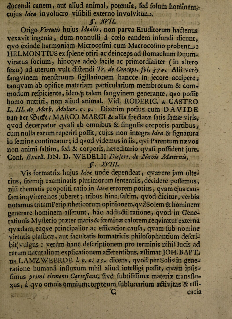ducendi canem, aut aliud animal, potentia, fed folurn hominem,- cujus Idea involucro vifibili externo involvitur. jr. xm. OngbVtrmis hujus Idealis, non parva Eruditorum hadenus vexavit ingenia, dum nonnulli a coelo eandem infundi dicunt, qvo exinde harmoniam Microcofmi cum Macrocofmo probent.»: HELMONTIUS ex fplene oriri ac deinceps ad ftomachum Duum¬ viratus focium, hincqve adeo facile ac primordialiter (in altero fexu) ad uterum vult diftendi Tr. de Concepu fol. 370* Alii vero fangvinem menftruum figillationem hancce in jecore accipere,, tanqvam ab opifice materiam particularium membrorum & com¬ modum refpiciente, ideoq3 talem fangvinem generante, qvo poflit homo nutriri, non aliud animal. Vid. RODERIG. a GASTRO L. ///. de Morb. Multer, c. 9. Dixerim potius cum DA VIDE ttan Dtr $3ccfc / MARCO MARCI & aliis fpedatae fatis fama? viris, qvod decerpatur qvafi ab omnibus & fingulis corporis partibus, cum nulla earum reperiri poflit, cujus non integra/^ & fignatura in femine contineatur; id qvod videmus in iis, qvi Parentum naevos non animi faitim, fed & corporis, hereditario qvafi poffident jure* Conf. Excell. DN. D. WEDELII Dis fert, de Navis Maternis. JT. XrilL Vis formatrix hujus Idea unde dependeat , qvaerere jam ulte¬ rius, litemq$ examinatis plurimorum fententiis,decidere pollemus, nifi thematis propofiti ratio in.Idea errorem potius, qvam ejus cau- faminqvirerenos juberet; tribus hinc.faitim, qvod dicitur, verbis notamus tritamPeripatheticorum opinionem,qvaSolem & hominem generare hominem afferunt, hac addudi ratione, qvod in Gene¬ rationis Myfterio praeter maris & faemi nae calorem, reqviratur externa qvaedam,eaqve principalior ac efficacior caufa, qvam fub nomine virtutis plaftic#, aut facultatis formatricis philofophantium deferi- bit’ vulgus : verum hanc deferiptionem pro terminis nihil lucis ad rerum naturalium explicationem afferentibus, aeftimat JOH. B APT* DtLAMZWEERDE /. c. c. 25. dicens, qvod perSoiis in gene-* ratione humana influxum nihil aliud intelligi poflit, qvam ipfis- fimus primi elementi Cartefiant, fiv£ fubtiliflimae materiae transflu¬ as, a qvo omnis omniumcorporum fublunariura adivitas & effi- G cacia