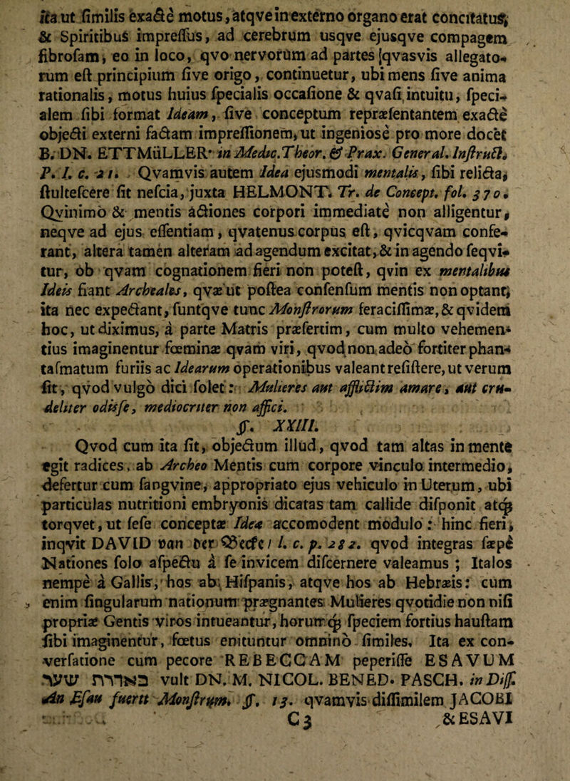 ita ut fimllis fcxafie motus, atqve in externo organo erat concitatu^ & Spiritibus impreffus, ad cerebrum usqve ejusqve compagem fibrofam, eo in loco, qvo nervorum ad partes [qvasvis allegato* rum eft principium fi ve origo, continuetur, ubi mens five anima rationalis, motus huius fpecialis occafione & qvafi intuitu, fpeci- alem fibi format Ideam, five conceptum repraefentantem exade objedi externi fadam impreflionem, ut ingeniose pro more docet B. DN. ETTMiiLLER* in Medic.Theor. & Prax. General. Inflruti* P. I. c. 21. Qvamvis autem idea ejusmodi mentalis, fibi relida* ftultefcere fit nefcia, juxta HELMONT* Tr. de Coneepu fol. 370. Qvinimd & mentis adiones corpori immediate non alligentur, neqve ad ejus effentiam, qvatenuscorpus eft, qvicqvam confe¬ rant, altera tamen alteram ad agendum excitat, & in agendo feqvi- tur, ob qvam cognationem fieri non poteft, qvin ex mentalibus Ideis fiant Archeales, qvafut poftea confenfum mentis nonoptanr; ita nec expediant, funtqve tunc Monflrorum feraciflima?,&qvidetn hoc, ut diximus, a parte Matris praefercim, cum multo vehemen¬ tius imaginentur foemina? qvam viri, qvod non adeo fortiter pharn tafmatum furiis ac Idearum operationibus valeant refiftere, ut verum fit , qvod vulgo dici folet : Mulieres aut afflittim amare, aut eru- dehter odisfe, mediocriter non affici. •' , XXIIL ' ; Qvod cum ita fit, objedum illud, qvod tam altas in mente egit radices, ab Archeo Mentis cum corpore vinculo intermedio, defertur cum fangvine, appropriato ejus vehiculo in Uterum, ubi particulas nutritioni embryonis dicatas tam callide difponit atq* torqvet,ut fefe concepta? Idea accomodent modulo : hinc fieri, inqvit DAVID »an t>er Q3ecfc/ l. c. p. 2S2. qvod integras fepi Nationes folo afpe&u a fe invicem difcernere valeamus ; Italos nempe a Gallis ,-hos ab; Hifpanis, atqve hos ab Hebraeis: cum enim fingularum nationum praegnantes Mulieres qvotidie non nifi propriae Gentis viros intueantur, horumq$ fpeciem fortius hauftam libi imaginentur, foetus enituntur omnino fimiles. Ita ex con- •verfatione cum pecore REBECCAM peperifte ES AVUM WW nVJN2 vult DN. M. NICOL. BENED. PASCH.inDiff. Efau fuertt Monjlrwn, Jf. 13. qvamvis diffimiiem JACOBI v , . , Cj  & ES A VI