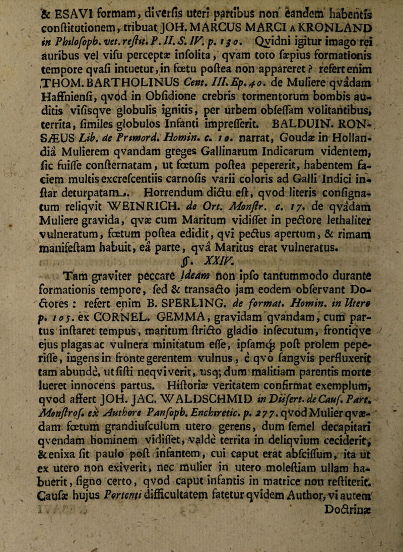 & ES AVI formam, dlverfis uteri partibus non eandem habentis conftitutionem, tribuat JOH. MARCUS MARCI a KRONLAND in Phtlofopb. vet. refttt. P. II. X IV. p. 130. Quidni igitur imago rei auribus vel vifu percepta? infolita, qvam toto fa?pius formationis tempore qvafi intuetur, in foetu poftea non appareret? refert enim iTHOM. BARTHOLINUS Cent. III.Ep.40. de Muliere qvadam Haffhienfi, qvbd in Obfidione crebris tormentorum bombis au- ditis vifisqve globulis ignitis, per urbem obfeflfam volitantibus, territa, fimiles globulos Infanti impreflerit. BALDUIN. RON- Si^US Lib. de Prtmord. Homin. c. 10. narrat, Gouda? in HoIIan- dia Mulierem qvandam greges Gallinarum Indicarum videntem, fic fuifle confternatam, ut foetum poftea pepererit, habentem fa¬ ciem multis excrefcentiis carnofis varii coloris ad Galli Indici in- ftar deturpatam... Horrendum didu eft, qvod literis configna- tum reliqvit WEIbJRlCH. de Ort. Monftr. c, 17. de qvadam Muliere gravida, qva? cum Maritum vidiflet in pedore lethaiiter vulneratum, foetum poftea edidit, qvi pedus apertum, & rimam manifeftam habuit, ea parte, qva Maritus erat vulneratus, jf. XXIV. Tam graviter peccare Ideam non ipfo tantummodo durante formationis tempore, fed & transado jam eodem obfervant Do- dores : refert enim B. SPERL1NG. de format. Homin. in Utera p. 1 os. ex CORNEL. GEMMA, gravidam qvandam, cum par¬ tus inftaret tempus, maritum ftrido gladio infecutum, frontiqve ejus plagas ac vulnera minitatum efle, ipfamqs poft prolem pepe- rifle, ingens in fronte gerentem vulnus, e qvo fangvis perfluxerit tam abunde, utflfti neqviverit, usq; dum malitiam parentis morte lueret innocens partus. Hiftoria? veritatem confirmat exemplum, qvod affert JOH. JAC. WALDSCHMID in Disfert. deCauf. Part. Monflrof. ex Authore Panfopb. Enchiretic. p. 277. qVod Mulier qva?- dam foetum grandiufculum utero gerens, dum femel decapitari qvendam hominem vidiflet, valde territa in deliqvium ceciderit, & enixa fit paulo poft infantem, cui caput erat abfciflum, ita ut ex utero non exiverit, nec mulier in utero moleftiam ullam ha¬ buerit, figno certo, qvod caput infantis in matrice non reftiterit. Caufae hujus Portenti difficultatem fatetur qvidem Author, vi autem i .. / Dodrins